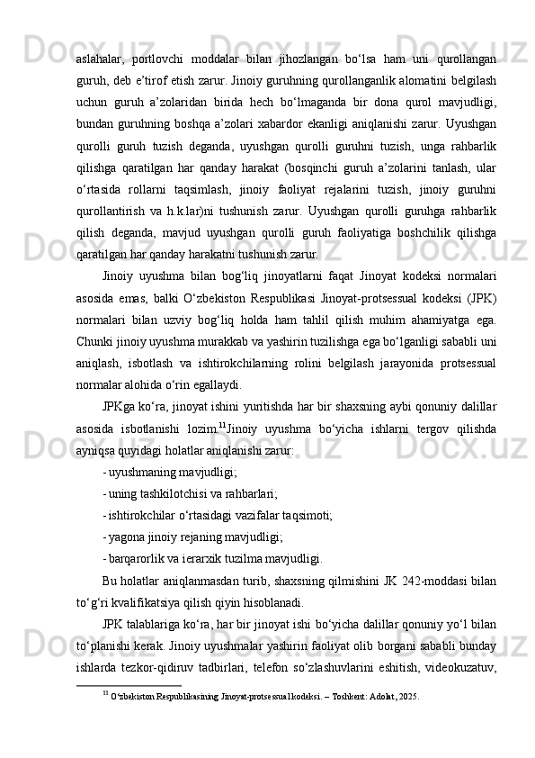 aslahalar,   portlovchi   moddalar   bilan   jihozlangan   bo‘lsa   ham   uni   qurollangan
guruh, deb e’tirof etish zarur. Jinoiy guruhning qurollanganlik alomatini belgilash
uchun   guruh   a’zolaridan   birida   hech   bo‘lmaganda   bir   dona   qurol   mavjudligi,
bundan   guruhning   boshqa   a’zolari   xabardor   ekanligi   aniqlanishi   zarur.   Uyushgan
qurolli   guruh   tuzish   deganda,   uyushgan   qurolli   guruhni   tuzish,   unga   rahbarlik
qilishga   qaratilgan   har   qanday   harakat   (bosqinchi   guruh   a’zolarini   tanlash,   ular
o‘rtasida   rollarni   taqsimlash,   jinoiy   faoliyat   rejalarini   tuzish,   jinoiy   guruhni
qurollantirish   va   h.k.lar)ni   tushunish   zarur.   Uyushgan   qurolli   guruhga   rahbarlik
qilish   deganda,   mavjud   uyushgan   qurolli   guruh   faoliyatiga   boshchilik   qilishga
qaratilgan har qanday harakatni tushunish zarur.
Jinoiy   uyushma   bilan   bog‘liq   jinoyatlarni   faqat   Jinoyat   kodeksi   normalari
asosida   emas,   balki   O‘zbekiston   Respublikasi   Jinoyat-protsessual   kodeksi   (JPK)
normalari   bilan   uzviy   bog‘liq   holda   ham   tahlil   qilish   muhim   ahamiyatga   ega.
Chunki jinoiy uyushma murakkab va yashirin tuzilishga ega bo‘lganligi sababli uni
aniqlash,   isbotlash   va   ishtirokchilarning   rolini   belgilash   jarayonida   protsessual
normalar alohida o‘rin egallaydi.
JPKga ko‘ra, jinoyat ishini yuritishda har bir shaxsning aybi qonuniy dalillar
asosida   isbotlanishi   lozim. 11
Jinoiy   uyushma   bo‘yicha   ishlarni   tergov   qilishda
ayniqsa quyidagi holatlar aniqlanishi zarur:
- uyushmaning mavjudligi; 
- uning tashkilotchisi va rahbarlari; 
- ishtirokchilar o‘rtasidagi vazifalar taqsimoti; 
- yagona jinoiy rejaning mavjudligi; 
- barqarorlik va ierarxik tuzilma mavjudligi. 
Bu holatlar aniqlanmasdan turib, shaxsning qilmishini JK 242-moddasi bilan
to‘g‘ri kvalifikatsiya qilish qiyin hisoblanadi.
JPK talablariga ko‘ra, har bir jinoyat ishi bo‘yicha dalillar qonuniy yo‘l bilan
to‘planishi kerak. Jinoiy uyushmalar yashirin faoliyat olib borgani sababli bunday
ishlarda   tezkor-qidiruv   tadbirlari,   telefon   so‘zlashuvlarini   eshitish,   videokuzatuv,
11
  O‘zbekiston Respublikasining Jinoyat-protsessual kodeksi.  – Toshkent: Adolat, 2025. 