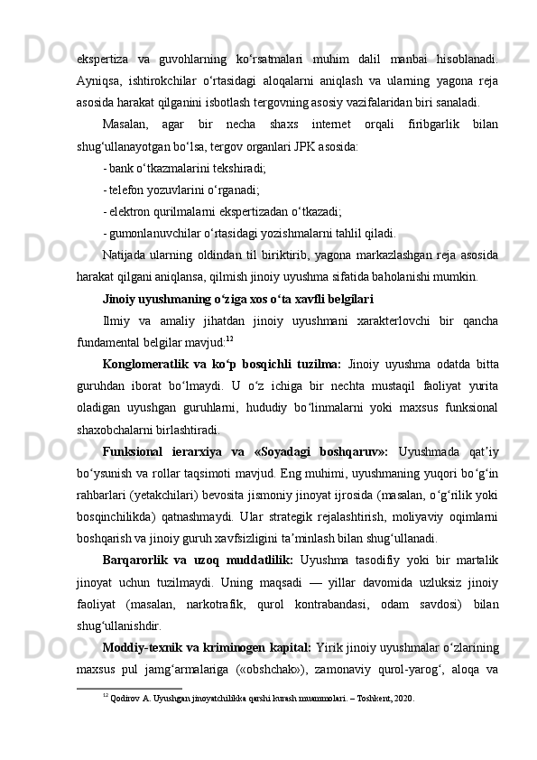 ekspertiza   va   guvohlarning   ko‘rsatmalari   muhim   dalil   manbai   hisoblanadi.
Ayniqsa,   ishtirokchilar   o‘rtasidagi   aloqalarni   aniqlash   va   ularning   yagona   reja
asosida harakat qilganini isbotlash tergovning asosiy vazifalaridan biri sanaladi.
Masalan,   agar   bir   necha   shaxs   internet   orqali   firibgarlik   bilan
shug‘ullanayotgan bo‘lsa, tergov organlari JPK asosida:
- bank o‘tkazmalarini tekshiradi; 
- telefon yozuvlarini o‘rganadi; 
- elektron qurilmalarni ekspertizadan o‘tkazadi; 
- gumonlanuvchilar o‘rtasidagi yozishmalarni tahlil qiladi. 
Natijada   ularning   oldindan   til   biriktirib,   yagona   markazlashgan   reja   asosida
harakat qilgani aniqlansa, qilmish jinoiy uyushma sifatida baholanishi mumkin.
Jinoiy uyushmaning o ziga xos o ta xavfli belgilariʻ ʻ
Ilmiy   va   amaliy   jihatdan   jinoiy   uyushmani   xarakterlovchi   bir   qancha
fundamental belgilar mavjud: 12
Konglomeratlik   va   ko p   bosqichli   tuzilma:
ʻ   Jinoiy   uyushma   odatda   bitta
guruhdan   iborat   bo lmaydi.   U   o z   ichiga   bir   nechta   mustaqil   faoliyat   yurita	
ʻ ʻ
oladigan   uyushgan   guruhlarni,   hududiy   bo linmalarni   yoki   maxsus   funksional	
ʻ
shaxobchalarni birlashtiradi.
Funksional   ierarxiya   va   «Soyadagi   boshqaruv»:   Uyushmada   qat iy	
ʼ
bo ysunish va rollar taqsimoti mavjud. Eng muhimi, uyushmaning yuqori bo g in	
ʻ ʻ ʻ
rahbarlari (yetakchilari) bevosita jismoniy jinoyat ijrosida (masalan, o g rilik yoki	
ʻ ʻ
bosqinchilikda)   qatnashmaydi.   Ular   strategik   rejalashtirish,   moliyaviy   oqimlarni
boshqarish va jinoiy guruh xavfsizligini ta minlash bilan shug ullanadi.	
ʼ ʻ
Barqarorlik   va   uzoq   muddatlilik:   Uyushma   tasodifiy   yoki   bir   martalik
jinoyat   uchun   tuzilmaydi.   Uning   maqsadi   —   yillar   davomida   uzluksiz   jinoiy
faoliyat   (masalan,   narkotrafik,   qurol   kontrabandasi,   odam   savdosi)   bilan
shug ullanishdir.	
ʻ
Moddiy-texnik va kriminogen kapital:   Yirik jinoiy uyushmalar o zlarining	
ʻ
maxsus   pul   jamg armalariga   («obshchak»),   zamonaviy   qurol-yarog ,   aloqa   va	
ʻ ʻ
12
  Qodirov A. Uyushgan jinoyatchilikka qarshi kurash muammolari. – Toshkent, 2020. 