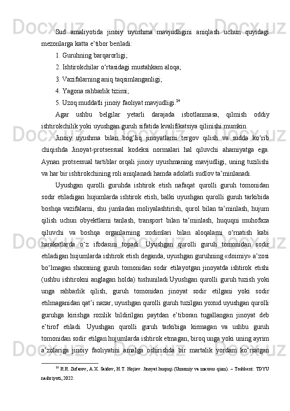 Sud   amaliyotida   jinoiy   uyushma   mavjudligini   aniqlash   uchun   quyidagi
mezonlarga katta e’tibor beriladi:
1. Guruhning barqarorligi; 
2. Ishtirokchilar o‘rtasidagi mustahkam aloqa; 
3. Vazifalarning aniq taqsimlanganligi; 
4. Yagona rahbarlik tizimi; 
5. Uzoq muddatli jinoiy faoliyat mavjudligi. 14
 
Agar   ushbu   belgilar   yetarli   darajada   isbotlanmasa,   qilmish   oddiy
ishtirokchilik yoki uyushgan guruh sifatida kvalifikatsiya qilinishi mumkin.
J inoiy   uyushma   bilan   bog‘liq   jinoyatlarni   tergov   qilish   va   sudda   ko‘rib
chiqishda   Jinoyat-protsessual   kodeksi   normalari   hal   qiluvchi   ahamiyatga   ega.
Aynan   protsessual   tartiblar   orqali   jinoiy   uyushmaning   mavjudligi,   uning   tuzilishi
va har bir ishtirokchining roli aniqlanadi hamda adolatli sudlov ta’minlanadi.
Uyushgan   qurolli   guruhda   ishtirok   etish   nafaqat   qurolli   guruh   tomonidan
sodir   etiladigan   hujumlarda   ishtirok   etish,   balki   uyushgan   qurolli   guruh   tarkibida
boshqa   vazifalarni,   shu   jumladan   moliyalashtirish,   qurol   bilan   ta’minlash,   hujum
qilish   uchun   obyektlarni   tanlash,   transport   bilan   ta’minlash,   huquqni   muhofaza
qiluvchi   va   boshqa   organlarning   xodimlari   bilan   aloqalarni   o‘rnatish   kabi
harakatlarda   o‘z   ifodasini   topadi.   Uyushgan   qurolli   guruh   tomonidan   sodir
etiladigan hujumlarda ishtirok etish deganda, uyushgan guruhning «doimiy» a’zosi
bo‘lmagan   shaxsning   guruh   tomonidan   sodir   etilayotgan   jinoyatda   ishtirok   etishi
(ushbu ishtirokni  anglagan holda)  tushuniladi.Uyushgan qurolli guruh tuzish yoki
unga   rahbarlik   qilish,   guruh   tomonidan   jinoyat   sodir   etilgani   yoki   sodir
etilmaganidan qat’i nazar, uyushgan qurolli guruh tuzilgan yoxud uyushgan qurolli
guruhga   kirishga   rozilik   bildirilgan   paytdan   e’tiboran   tugallangan   jinoyat   deb
e’tirof   etiladi.   Uyushgan   qurolli   guruh   tarkibiga   kirmagan   va   ushbu   guruh
tomonidan sodir etilgan hujumlarda ishtirok etmagan, biroq unga yoki uning ayrim
a’zolariga   jinoiy   faoliyatini   amalga   oshirishda   bir   martalik   yordam   ko‘rsatgan
14
  R.R. Zufarov, A.X. Saidov, H.T. Hojiev. Jinoyat huquqi (Umumiy va maxsus qism). – Toshkent: TDYU
nashriyoti, 2022. 