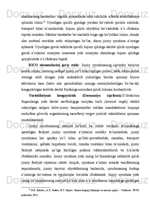 shaxslarning   harakatlari   tegishli   jinoyatlarda   ishti   rokchilik   sifatida   kvalifikatsiya
qilinishi   lozim. 15
  Uyushgan   qurolli   guruhga   yordam   ko‘rsatish   qurolni   sotishda,
transport   bilan   ta’minlashda,   hujum   qilish   obyektini   ko‘rsatishda   o‘z   ifodasini
topishi mumkin. Mazkur harakatlar bir martalik tusga ega bo‘lishlari lozim, chunki
ular   muttasil   ravishda   sodir   etilayotgan   bo‘lsa,   shaxs   jinoiy   uyushma   a’zosiga
aylanadi. Uyushgan guruh tarkibida qurolli hujum qilishga dalolat qilish uyushgan
guruh   a’zolarini   muayyan   muassasa   yoki   muayyan   shaxslarga   hujum   qilishga
qiziqtirishda o‘z ifodasini topadi.
RICO   elementlarini   joriy   etish:   Jinoiy   uyushmaning   iqtisodiy   tomirini
kesish uchun, ularning nafaqat jinoiy yo l bilan topilgan pullari, balki ushbu pullarʻ
evaziga   sotib   olingan   yoki   aralashtirib   yuborilgan   barcha   qonuniy   biznes
aktivlarini   ham   (hatto   ular   qarindoshlari   nomiga   rasmiylashtirilgan   bo lsa-da)	
ʻ
kengaytirilgan tartibda davlat foydasiga musodara qilish tizimini kuchaytirish.
Yurisdiksiyani   kengaytirish   (Germaniya   tajribasi): O zbekiston	
ʻ
fuqarolariga   yoki   davlat   xavfsizligiga   xorijdan   turib   (internet   orqali)   tahdid
solayotgan   xalqaro   kiber-jinoiy   hamjamiyatlar   ustidan   mamlakatimiz   huquqni
muhofaza   qiluvchi   organlarining  masofaviy   tergov  yuritish   vakolatlarini   qonunan
mustahkamlash.
Jinoiy   uyushmaning   mavjud   bo‘lishi   va   ishlab   turishini   ta’minlashga
qaratilgan   faoliyat   jinoiy   uyushma   a’zolarini   moddiy   ta’minlashda,   jinoiy
uyushmani   har   qanday   yo‘l   bilan   qo‘llab-quvvatlashda,   masalan,   transport
vositalarini,   qalbaki   hujjatlarni   berish,   texnika   vositalari   bilan   ta’minlash,   jinoiy
faoliyat   natijasida   qo‘lga   kiritilgan   pullarni   oshkoralashtirish   va   h.k.larda
ifodalanishi   mumkin.   Jinoiy   uyushma   yoki   uning   bo‘linmalariga   rahbarlik   qilish
jinoiy   faoliyat   rejalarini   ishlab   chiqish,   uyushma   a’zolari   orasida   vazifalarning
taqsimlanishi,   jinoiy   tajovuz   obyektlarining   tanlanishi,   uyushmaning   boshqa
a’zolariga   ko‘rsatma   va   topshiriqlar   berishda   ifodalanadi.   Jinoiy   uyushma   yoki
uning bo‘linmalarining mavjud bo‘lishi yoki o‘z vazifalarini bajarishiga qaratilgan
15
  R.R. Zufarov, A.X. Saidov, H.T. Hojiev. Jinoyat huquqi (Umumiy va maxsus qism). – Toshkent: TDYU
nashriyoti, 2022. 