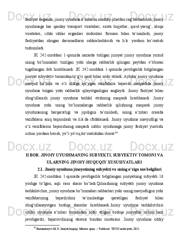 faoliyat deganda, jinoiy uyushma a’zolarini moddiy jihatdan rag‘batlantirish, jinoiy
uyushmaga   har   qanday   transport   vositalari,   soxta   hujjatlar,   qurol-yarog‘,   aloqa
vositalari,   ichki   ishlar   organlari   xodimlari   formasi   bilan   ta’minlash,   jinoiy
faoliyatdan   olingan   daromadlarni   oshkorlashtirish   va   h.k.   yordam   ko‘rsatish
tushuniladi.
JK   242-moddasi   1-qismida   nazarda   tutilgan   jinoyat   jinoiy   uyushma   yoxud
uning   bo‘linmalari   tuzilgan   yoki   ularga   rahbarlik   qilingan   paytdan   e’tiboran
tugallangan   deb   hisoblanadi.   JK   242-moddasi   1-qismida   javobgarlik   belgilangan
jinoyat subyektiv tomondan to‘g‘ri qasd bilan sodir etiladi. Aybdor jinoiy uyushma
mavjud   bo‘lishi   va   o‘z   oldiga   qo‘ygan   vazifalarni   bajarish   maqsadida   jinoiy
uyushma   tuzgan   yoki   rahbarlik   qilayotganligini   anglaydi.   Jinoiy   faoliyat   bilan
shug‘ullanish   jinoiy   uyushma   tashkil   etishning   maqsadi   hisoblanadi.   Jinoiy
uyushma   yoki   uning   bo‘linmalariga   rahbarlik   qilishning   maqsadi   jinoiy
uyushmaning   barqarorligi   va   jipsligini   ta’minlash,   uning   a’zolari   orasida
vazifalarni   aniq   taqsimlash   va   h.k.da   ifodalanadi.   Jinoiy   uyushma   mavjudligi   va
o‘z   vazifalarini   bajarishning   maqsadi   ushbu   uyushmaga   jinoiy   faoliyat   yuritishi
uchun yordam berish, yo‘l-yo‘riq ko‘rsatishdan iborat. 16
II BOB.  JINOIY UYUSHMANING SUBYEKTI, SUBYEKTIV TOMONI VA
ULARNING JINOIY-HUQUQIY XUSUSIYATLARI
2.1.  Jinoiy uyushma jinoyatining subyekti va uning o‘ziga xos belgilari
JK   242-moddasi   1-qismida   javobgarlik   belgilangan   jinoyatning   subyekti   16
yoshga   to‘lgan,   aqli   raso   shaxs   bo‘ladi.Qilmishning   subyekti   jinoiy   uyushma
tashkilotchisi, jinoiy uyushma bo‘linmalari rahbarlari yoki uning mavjudligini yoki
vazifalarining   bajarilishini   ta’minlashga   qaratilgan   faoliyat   bilan
shug‘ullanayotgan   boshqa   shaxslar   hisoblanadi.Jinoiy   uyushma   tashkilotchisi
ushbu   uyushma   a’zolari   tomonidan   sodir   etilgan   boshqa   jinoyatlar   uchun   ham
javobgardir,   bajaruvchining   eksessi   bundan   mustasno.   Jinoiy   uyushma   oddiy
16
  Rustamboyev M.X. Jinoyat huquqi. Maxsus qism. – Toshkent: TDYU nashriyoti, 2021. 