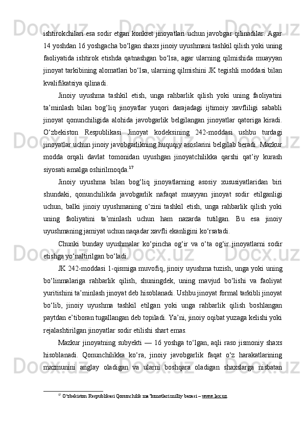 ishtirokchilari esa sodir etgan konkret jinoyatlari uchun javobgar qilinadilar. Agar
14 yoshdan 16 yoshgacha bo‘lgan shaxs jinoiy uyushmani tashkil qilish yoki uning
faoliyatida   ishtirok   etishda   qatnashgan   bo‘lsa,   agar   ularning   qilmishida   muayyan
jinoyat tarkibining alomatlari bo‘lsa, ularning qilmishini JK tegishli moddasi bilan
kvalifikatsiya qilinadi.
Jinoiy   uyushma   tashkil   etish,   unga   rahbarlik   qilish   yoki   uning   faoliyatini
ta’minlash   bilan   bog‘liq   jinoyatlar   yuqori   darajadagi   ijtimoiy   xavfliligi   sababli
jinoyat   qonunchiligida   alohida   javobgarlik   belgilangan   jinoyatlar   qatoriga   kiradi.
O‘zbekiston   Respublikasi   Jinoyat   kodeksining   242-moddasi   ushbu   turdagi
jinoyatlar uchun jinoiy javobgarlikning huquqiy asoslarini belgilab beradi. Mazkur
modda   orqali   davlat   tomonidan   uyushgan   jinoyatchilikka   qarshi   qat’iy   kurash
siyosati amalga oshirilmoqda. 17
Jinoiy   uyushma   bilan   bog‘liq   jinoyatlarning   asosiy   xususiyatlaridan   biri
shundaki,   qonunchilikda   javobgarlik   nafaqat   muayyan   jinoyat   sodir   etilganligi
uchun,   balki   jinoiy   uyushmaning   o‘zini   tashkil   etish,   unga   rahbarlik   qilish   yoki
uning   faoliyatini   ta’minlash   uchun   ham   nazarda   tutilgan.   Bu   esa   jinoiy
uyushmaning jamiyat uchun naqadar xavfli ekanligini ko‘rsatadi.
Chunki   bunday   uyushmalar   ko‘pincha   og‘ir   va   o‘ta   og‘ir   jinoyatlarni   sodir
etishga yo‘naltirilgan bo‘ladi.
JK 242-moddasi 1-qismiga muvofiq, jinoiy uyushma tuzish, unga yoki uning
bo‘linmalariga   rahbarlik   qilish,   shuningdek,   uning   mavjud   bo‘lishi   va   faoliyat
yuritishini ta’minlash jinoyat deb hisoblanadi. Ushbu jinoyat formal tarkibli jinoyat
bo‘lib,   jinoiy   uyushma   tashkil   etilgan   yoki   unga   rahbarlik   qilish   boshlangan
paytdan e’tiboran tugallangan deb topiladi. Ya’ni, jinoiy oqibat yuzaga kelishi yoki
rejalashtirilgan jinoyatlar sodir etilishi shart emas.
Mazkur  jinoyatning subyekti  — 16 yoshga to‘lgan, aqli  raso jismoniy shaxs
hisoblanadi.   Qonunchilikka   ko‘ra,   jinoiy   javobgarlik   faqat   o‘z   harakatlarining
mazmunini   anglay   oladigan   va   ularni   boshqara   oladigan   shaxslarga   nisbatan
17
  O‘zbekiston Respublikasi Qonunchilik ma’lumotlari milliy bazasi –  www.lex.uz . 