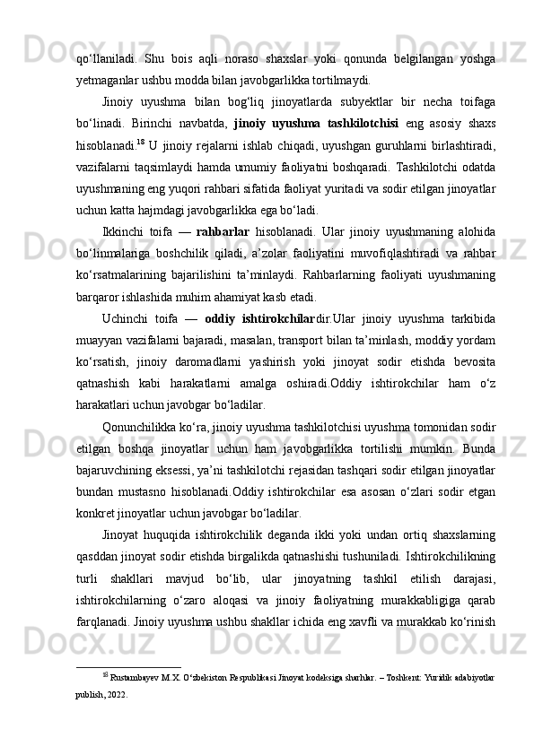 qo‘llaniladi.   Shu   bois   aqli   noraso   shaxslar   yoki   qonunda   belgilangan   yoshga
yetmaganlar ushbu modda bilan javobgarlikka tortilmaydi.
Jinoiy   uyushma   bilan   bog‘liq   jinoyatlarda   subyektlar   bir   necha   toifaga
bo‘linadi.   Birinchi   navbatda,   jinoiy   uyushma   tashkilotchisi   eng   asosiy   shaxs
hisoblanadi. 18
  U   jinoiy   rejalarni   ishlab   chiqadi,   uyushgan   guruhlarni   birlashtiradi,
vazifalarni taqsimlaydi hamda umumiy faoliyatni boshqaradi. Tashkilotchi odatda
uyushmaning eng yuqori rahbari sifatida faoliyat yuritadi va sodir etilgan jinoyatlar
uchun katta hajmdagi javobgarlikka ega bo‘ladi.
Ikkinchi   toifa   —   rahbarlar   hisoblanadi.   Ular   jinoiy   uyushmaning   alohida
bo‘linmalariga   boshchilik   qiladi,   a’zolar   faoliyatini   muvofiqlashtiradi   va   rahbar
ko‘rsatmalarining   bajarilishini   ta’minlaydi.   Rahbarlarning   faoliyati   uyushmaning
barqaror ishlashida muhim ahamiyat kasb etadi.
Uchinchi   toifa   —   oddiy   ishtirokchilar dir.Ular   jinoiy   uyushma   tarkibida
muayyan vazifalarni bajaradi, masalan, transport bilan ta’minlash, moddiy yordam
ko‘rsatish,   jinoiy   daromadlarni   yashirish   yoki   jinoyat   sodir   etishda   bevosita
qatnashish   kabi   harakatlarni   amalga   oshiradi.Oddiy   ishtirokchilar   ham   o‘z
harakatlari uchun javobgar bo‘ladilar.
Qonunchilikka ko‘ra, jinoiy uyushma tashkilotchisi uyushma tomonidan sodir
etilgan   boshqa   jinoyatlar   uchun   ham   javobgarlikka   tortilishi   mumkin.   Bunda
bajaruvchining eksessi, ya’ni tashkilotchi rejasidan tashqari sodir etilgan jinoyatlar
bundan   mustasno   hisoblanadi.Oddiy   ishtirokchilar   esa   asosan   o‘zlari   sodir   etgan
konkret jinoyatlar uchun javobgar bo‘ladilar.
Jinoyat   huquqida   ishtirokchilik   deganda   ikki   yoki   undan   ortiq   shaxslarning
qasddan jinoyat sodir etishda birgalikda qatnashishi tushuniladi. Ishtirokchilikning
turli   shakllari   mavjud   bo‘lib,   ular   jinoyatning   tashkil   etilish   darajasi,
ishtirokchilarning   o‘zaro   aloqasi   va   jinoiy   faoliyatning   murakkabligiga   qarab
farqlanadi. Jinoiy uyushma ushbu shakllar ichida eng xavfli va murakkab ko‘rinish
18
  Rustambayev M.X. O‘zbekiston Respublikasi Jinoyat kodeksiga sharhlar. – Toshkent: Yuridik adabiyotlar
publish, 2022. 