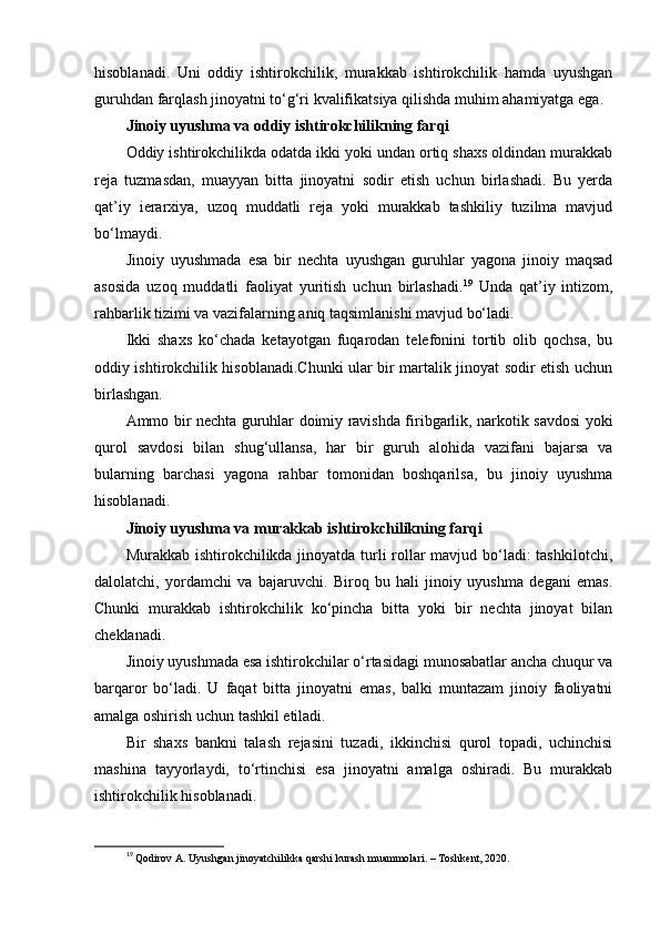 hisoblanadi.   Uni   oddiy   ishtirokchilik,   murakkab   ishtirokchilik   hamda   uyushgan
guruhdan farqlash jinoyatni to‘g‘ri kvalifikatsiya qilishda muhim ahamiyatga ega.
Jinoiy uyushma va oddiy ishtirokchilikning farqi
Oddiy ishtirokchilikda odatda ikki yoki undan ortiq shaxs oldindan murakkab
reja   tuzmasdan,   muayyan   bitta   jinoyatni   sodir   etish   uchun   birlashadi.   Bu   yerda
qat’iy   ierarxiya,   uzoq   muddatli   reja   yoki   murakkab   tashkiliy   tuzilma   mavjud
bo‘lmaydi.
Jinoiy   uyushmada   esa   bir   nechta   uyushgan   guruhlar   yagona   jinoiy   maqsad
asosida   uzoq   muddatli   faoliyat   yuritish   uchun   birlashadi. 19
  Unda   qat’iy   intizom,
rahbarlik tizimi va vazifalarning aniq taqsimlanishi mavjud bo‘ladi.
Ikki   shaxs   ko‘chada   ketayotgan   fuqarodan   telefonini   tortib   olib   qochsa,   bu
oddiy ishtirokchilik hisoblanadi.Chunki ular bir martalik jinoyat sodir etish uchun
birlashgan.
Ammo bir nechta guruhlar doimiy ravishda firibgarlik, narkotik savdosi yoki
qurol   savdosi   bilan   shug‘ullansa,   har   bir   guruh   alohida   vazifani   bajarsa   va
bularning   barchasi   yagona   rahbar   tomonidan   boshqarilsa,   bu   jinoiy   uyushma
hisoblanadi.
Jinoiy uyushma va murakkab ishtirokchilikning farqi
Murakkab ishtirokchilikda jinoyatda turli rollar mavjud bo‘ladi:  tashkilotchi,
dalolatchi,   yordamchi   va   bajaruvchi.   Biroq   bu   hali   jinoiy   uyushma   degani   emas.
Chunki   murakkab   ishtirokchilik   ko‘pincha   bitta   yoki   bir   nechta   jinoyat   bilan
cheklanadi.
Jinoiy uyushmada esa ishtirokchilar o‘rtasidagi munosabatlar ancha chuqur va
barqaror   bo‘ladi.   U   faqat   bitta   jinoyatni   emas,   balki   muntazam   jinoiy   faoliyatni
amalga oshirish uchun tashkil etiladi.
Bir   shaxs   bankni   talash   rejasini   tuzadi,   ikkinchisi   qurol   topadi,   uchinchisi
mashina   tayyorlaydi,   to‘rtinchisi   esa   jinoyatni   amalga   oshiradi.   Bu   murakkab
ishtirokchilik hisoblanadi.
19
  Qodirov A. Uyushgan jinoyatchilikka qarshi kurash muammolari. – Toshkent, 2020. 