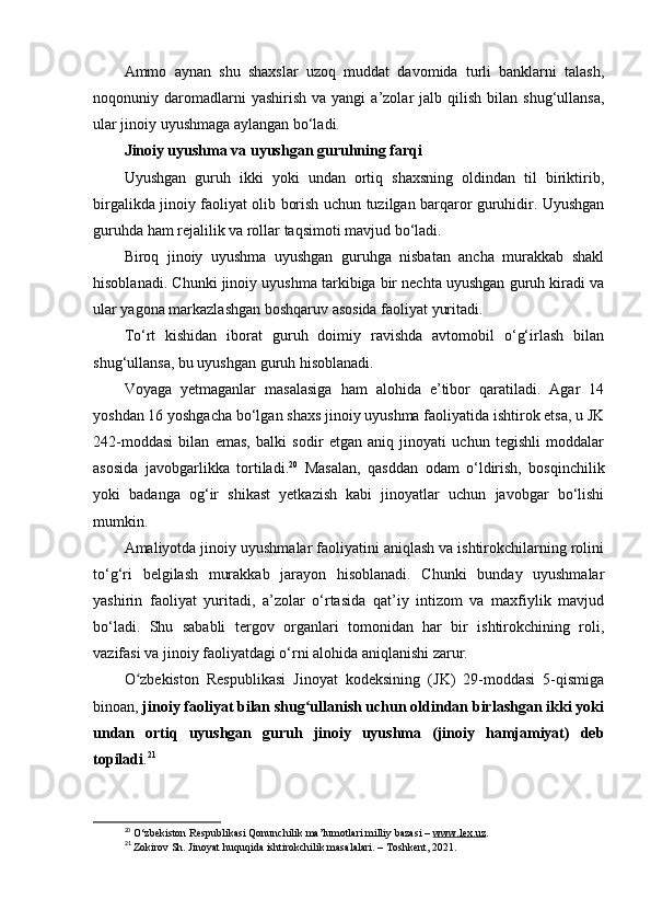 Ammo   aynan   shu   shaxslar   uzoq   muddat   davomida   turli   banklarni   talash,
noqonuniy  daromadlarni  yashirish   va  yangi   a’zolar   jalb  qilish   bilan  shug‘ullansa,
ular jinoiy uyushmaga aylangan bo‘ladi.
Jinoiy uyushma va uyushgan guruhning farqi
Uyushgan   guruh   ikki   yoki   undan   ortiq   shaxsning   oldindan   til   biriktirib,
birgalikda jinoiy faoliyat olib borish uchun tuzilgan barqaror guruhidir. Uyushgan
guruhda ham rejalilik va rollar taqsimoti mavjud bo‘ladi.
Biroq   jinoiy   uyushma   uyushgan   guruhga   nisbatan   ancha   murakkab   shakl
hisoblanadi. Chunki jinoiy uyushma tarkibiga bir nechta uyushgan guruh kiradi va
ular yagona markazlashgan boshqaruv asosida faoliyat yuritadi.
To‘rt   kishidan   iborat   guruh   doimiy   ravishda   avtomobil   o‘g‘irlash   bilan
shug‘ullansa, bu uyushgan guruh hisoblanadi.
Voyaga   yetmaganlar   masalasiga   ham   alohida   e’tibor   qaratiladi.   Agar   14
yoshdan 16 yoshgacha bo‘lgan shaxs jinoiy uyushma faoliyatida ishtirok etsa, u JK
242-moddasi   bilan   emas,   balki   sodir   etgan   aniq   jinoyati   uchun   tegishli   moddalar
asosida   javobgarlikka   tortiladi. 20
  Masalan,   qasddan   odam   o‘ldirish,   bosqinchilik
yoki   badanga   og‘ir   shikast   yetkazish   kabi   jinoyatlar   uchun   javobgar   bo‘lishi
mumkin.
Amaliyotda jinoiy uyushmalar faoliyatini aniqlash va ishtirokchilarning rolini
to‘g‘ri   belgilash   murakkab   jarayon   hisoblanadi.   Chunki   bunday   uyushmalar
yashirin   faoliyat   yuritadi,   a’zolar   o‘rtasida   qat’iy   intizom   va   maxfiylik   mavjud
bo‘ladi.   Shu   sababli   tergov   organlari   tomonidan   har   bir   ishtirokchining   roli,
vazifasi va jinoiy faoliyatdagi o‘rni alohida aniqlanishi zarur.
O zbekiston   Respublikasi   Jinoyat   kodeksining   (JK)   29-moddasi   5-qismigaʻ
binoan,  jinoiy faoliyat bilan shug ullanish uchun oldindan birlashgan ikki yoki	
ʻ
undan   ortiq   uyushgan   guruh   jinoiy   uyushma   (jinoiy   hamjamiyat)   deb
topiladi . 21
20
  O‘zbekiston Respublikasi Qonunchilik ma’lumotlari milliy bazasi –  www.lex.uz .
21
  Zokirov Sh. Jinoyat huquqida ishtirokchilik masalalari. – Toshkent, 2021. 