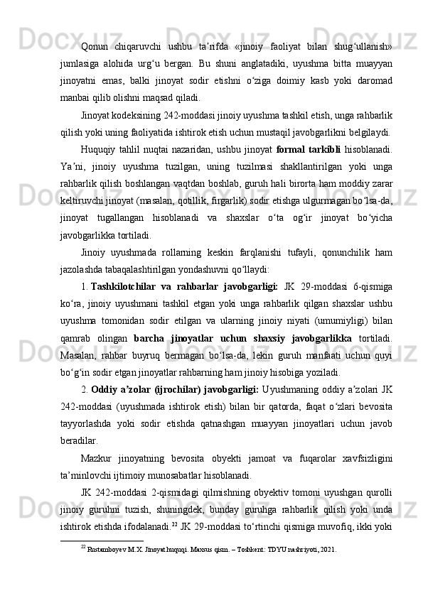 Qonun   chiqaruvchi   ushbu   ta rifda   «jinoiy   faoliyat   bilan   shug ullanish»ʼ ʻ
jumlasiga   alohida   urg u   bergan.   Bu   shuni   anglatadiki,   uyushma   bitta   muayyan	
ʻ
jinoyatni   emas,   balki   jinoyat   sodir   etishni   o ziga   doimiy   kasb   yoki   daromad	
ʻ
manbai qilib olishni maqsad qiladi.
Jinoyat kodeksining 242-moddasi jinoiy uyushma tashkil etish, unga rahbarlik
qilish yoki uning faoliyatida ishtirok etish uchun mustaqil javobgarlikni belgilaydi.
Huquqiy   tahlil   nuqtai   nazaridan,   ushbu   jinoyat   formal   tarkibli   hisoblanadi.
Ya ni,   jinoiy   uyushma   tuzilgan,   uning   tuzilmasi   shakllantirilgan   yoki   unga	
ʼ
rahbarlik qilish boshlangan vaqtdan boshlab, guruh hali birorta ham moddiy zarar
keltiruvchi jinoyat (masalan, qotillik, firgarlik) sodir etishga ulgurmagan bo lsa-da,	
ʻ
jinoyat   tugallangan   hisoblanadi   va   shaxslar   o ta   og ir   jinoyat   bo yicha	
ʻ ʻ ʻ
javobgarlikka tortiladi.
Jinoiy   uyushmada   rollarning   keskin   farqlanishi   tufayli,   qonunchilik   ham
jazolashda tabaqalashtirilgan yondashuvni qo llaydi:	
ʻ
1. Tashkilotchilar   va   rahbarlar   javobgarligi:   JK   29-moddasi   6-qismiga
ko ra,   jinoiy   uyushmani   tashkil   etgan   yoki   unga   rahbarlik   qilgan   shaxslar   ushbu	
ʻ
uyushma   tomonidan   sodir   etilgan   va   ularning   jinoiy   niyati   (umumiyligi)   bilan
qamrab   olingan   barcha   jinoyatlar   uchun   shaxsiy   javobgarlikka   tortiladi.
Masalan,   rahbar   buyruq   bermagan   bo lsa-da,   lekin   guruh   manfaati   uchun   quyi	
ʻ
bo g in sodir etgan jinoyatlar rahbarning ham jinoiy hisobiga yoziladi.	
ʻ ʻ
2. Oddiy a zolar (ijrochilar) javobgarligi:	
ʼ   Uyushmaning oddiy a zolari  JK	ʼ
242-moddasi   (uyushmada   ishtirok   etish)   bilan   bir   qatorda,   faqat   o zlari   bevosita	
ʻ
tayyorlashda   yoki   sodir   etishda   qatnashgan   muayyan   jinoyatlari   uchun   javob
beradilar.
Mazkur   jinoyatning   bevosita   obyekti   jamoat   va   fuqarolar   xavfsizligini
ta’minlovchi ijtimoiy munosabatlar hisoblanadi.
JK   242-moddasi   2-qismidagi   qilmishning   obyektiv   tomoni   uyushgan   qurolli
jinoiy   guruhni   tuzish,   shuningdek,   bunday   guruhga   rahbarlik   qilish   yoki   unda
ishtirok etishda ifodalanadi. 22
 JK 29-moddasi to‘rtinchi qismiga muvofiq, ikki yoki
22
  Rustamboyev M.X. Jinoyat huquqi. Maxsus qism. – Toshkent: TDYU nashriyoti, 2021. 