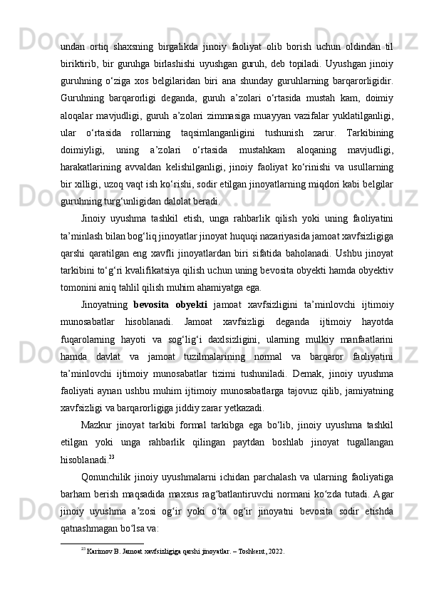 undan   ortiq   shaxsning   birgalikda   jinoiy   faoliyat   olib   borish   uchun   oldindan   til
biriktirib,   bir   guruhga   birlashishi   uyushgan   guruh,   deb   topiladi.   Uyushgan   jinoiy
guruhning   o‘ziga   xos   belgilaridan   biri   ana   shunday   guruhlarning   barqarorligidir.
Guruhning   barqarorligi   deganda,   guruh   a’zolari   o‘rtasida   mustah   kam,   doimiy
aloqalar   mavjudligi,   guruh   a’zolari   zimmasiga   muayyan   vazifalar   yuklatilganligi,
ular   o‘rtasida   rollarning   taqsimlanganligini   tushunish   zarur.   Tarkibining
doimiyligi,   uning   a’zolari   o‘rtasida   mustahkam   aloqaning   mavjudligi,
harakatlarining   avvaldan   kelishilganligi,   jinoiy   faoliyat   ko‘rinishi   va   usullarning
bir xilligi, uzoq vaqt ish ko‘rishi, sodir etilgan jinoyatlarning miqdori kabi belgilar
guruhning turg‘unligidan dalolat beradi. 
Jinoiy   uyushma   tashkil   etish,   unga   rahbarlik   qilish   yoki   uning   faoliyatini
ta’minlash bilan bog‘liq jinoyatlar jinoyat huquqi nazariyasida jamoat xavfsizligiga
qarshi   qaratilgan   eng   xavfli   jinoyatlardan   biri   sifatida   baholanadi.   Ushbu   jinoyat
tarkibini to‘g‘ri kvalifikatsiya qilish uchun uning bevosita obyekti hamda obyektiv
tomonini aniq tahlil qilish muhim ahamiyatga ega.
Jinoyatning   bevosita   obyekti   jamoat   xavfsizligini   ta’minlovchi   ijtimoiy
munosabatlar   hisoblanadi.   Jamoat   xavfsizligi   deganda   ijtimoiy   hayotda
fuqarolarning   hayoti   va   sog‘lig‘i   daxlsizligini,   ularning   mulkiy   manfaatlarini
hamda   davlat   va   jamoat   tuzilmalarining   normal   va   barqaror   faoliyatini
ta’minlovchi   ijtimoiy   munosabatlar   tizimi   tushuniladi.   Demak,   jinoiy   uyushma
faoliyati   aynan   ushbu   muhim   ijtimoiy   munosabatlarga   tajovuz   qilib,   jamiyatning
xavfsizligi va barqarorligiga jiddiy zarar yetkazadi.
Mazkur   jinoyat   tarkibi   formal   tarkibga   ega   bo‘lib,   jinoiy   uyushma   tashkil
etilgan   yoki   unga   rahbarlik   qilingan   paytdan   boshlab   jinoyat   tugallangan
hisoblanadi. 23
 
Qonunchilik   jinoiy   uyushmalarni   ichidan   parchalash   va   ularning   faoliyatiga
barham   berish   maqsadida   maxsus   rag batlantiruvchi   normani   ko zda   tutadi.   Agarʻ ʻ
jinoiy   uyushma   a zosi   og ir   yoki   o ta   og ir   jinoyatni   bevosita   sodir   etishda	
ʼ ʻ ʻ ʻ
qatnashmagan bo lsa va:
ʻ
23
  Karimov B. Jamoat xavfsizligiga qarshi jinoyatlar. – Toshkent, 2022. 