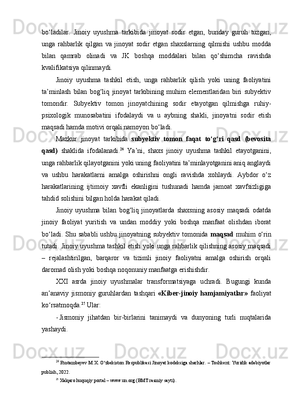 bo‘ladilar.   Jinoiy   uyushma   tarkibida   jinoyat   sodir   etgan,   bunday   guruh   tuzgan,
unga   rahbarlik   qilgan   va   jinoyat   sodir   etgan   shaxslarning   qilmishi   ushbu   modda
bilan   qamrab   olinadi   va   JK   boshqa   moddalari   bilan   qo‘shimcha   ravishda
kvalifikatsiya qilinmaydi.
Jinoiy   uyushma   tashkil   etish,   unga   rahbarlik   qilish   yoki   uning   faoliyatini
ta’minlash   bilan   bog‘liq   jinoyat   tarkibining   muhim   elementlaridan   biri   subyektiv
tomondir.   Subyektiv   tomon   jinoyatchining   sodir   etayotgan   qilmishga   ruhiy-
psixologik   munosabatini   ifodalaydi   va   u   aybning   shakli,   jinoyatni   sodir   etish
maqsadi hamda motivi orqali namoyon bo‘ladi.
Mazkur   jinoyat   tarkibida   subyektiv   tomon   faqat   to‘g‘ri   qasd   (bevosita
qasd)   shaklida   ifodalanadi. 24
  Ya’ni,   shaxs   jinoiy   uyushma   tashkil   etayotganini,
unga rahbarlik qilayotganini yoki uning faoliyatini ta’minlayotganini aniq anglaydi
va   ushbu   harakatlarni   amalga   oshirishni   ongli   ravishda   xohlaydi.   Aybdor   o‘z
harakatlarining   ijtimoiy   xavfli   ekanligini   tushunadi   hamda   jamoat   xavfsizligiga
tahdid solishini bilgan holda harakat qiladi.
Jinoiy   uyushma   bilan   bog‘liq   jinoyatlarda   shaxsning   asosiy   maqsadi   odatda
jinoiy   faoliyat   yuritish   va   undan   moddiy   yoki   boshqa   manfaat   olishdan   iborat
bo‘ladi.  Shu sababli  ushbu  jinoyatning  subyektiv  tomonida   maqsad   muhim   o‘rin
tutadi. Jinoiy uyushma tashkil etish yoki unga rahbarlik qilishning asosiy maqsadi
–   rejalashtirilgan,   barqaror   va   tizimli   jinoiy   faoliyatni   amalga   oshirish   orqali
daromad olish yoki boshqa noqonuniy manfaatga erishishdir.
XXI   asrda   jinoiy   uyushmalar   transformatsiyaga   uchradi.   Bugungi   kunda
an anaviy   jismoniy   guruhlardan   tashqari  ʼ «Kiber-jinoiy   hamjamiyatlar»   faoliyat
ko rsatmoqda.
ʻ 25
 Ular:
- Jismoniy   jihatdan   bir-birlarini   tanimaydi   va   dunyoning   turli   nuqtalarida
yashaydi.
24
  Rustambayev M.X. O‘zbekiston Respublikasi Jinoyat kodeksiga sharhlar. – Toshkent: Yuridik adabiyotlar
publish, 2022.
25
  Xalqaro huquqiy portal – www.un.org (BMT rasmiy sayti). 
