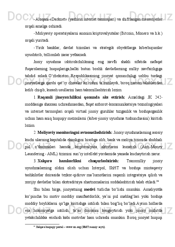 - Aloqani «Darknet» (yashirin internet tarmoqlari) va shifrlangan messenjerlar
orqali amalga oshiradi.
- Moliyaviy operatsiyalarni anonim kriptovalyutalar (Bitcoin, Monero va h.k.)
orqali yuritadi.
- Yirik   banklar,   davlat   tizimlari   va   strategik   obyektlarga   kiberhujumlar
uyushtirib, trillionlab zarar yetkazadi.
Jnoiy   uyushma   ishtirokchilikning   eng   xavfli   shakli   sifatida   nafaqat
fuqarolarning   huquqlariga,balki   butun   boshli   davlatlarning   milliy   xavfsizligiga
tahdid   soladi.O zbekiston   Respublikasining   jinoyat   qonunchiligi   ushbu   turdagiʻ
jinoyatlarga qarshi qat iy choralar ko rishni ta minlaydi, biroq zamon talablaridan	
ʼ ʻ ʼ
kelib chiqib, kurash usullarini ham takomillashtirish lozim.
1. Raqamli   jinoyatchilikni   qonunda   aks   ettirish:   Amaldagi   JK   242-
moddasiga shaxsan uchrashmasdan, faqat axborot-kommunikatsiya texnologiyalari
va   internet   tarmoqlari   orqali   virtual   jinoiy   guruhlar   tuzganlik   va   boshqarganlik
uchun ham aniq huquqiy mezonlarni (kiber-jinoiy uyushma tushunchasini) kiritish
lozim.
2. Moliyaviy monitoringni avtomatlashtirish:  Jinoiy uyushmalarning asosiy
kuchi ularning kapitalida ekanligini hisobga olib, bank va moliya tizimida shubhali
pul   o tkazmalari   hamda   kriptovalyuta   aktivlarini   kuzatish   (Anti-Money	
ʻ
Laundering - AML) tizimini sun iy intellekt yordamida yanada kuchaytirish zarur.	
ʼ
3. Xalqaro   hamkorlikni   chuqurlashtirish:   Transmilliy   jinoiy
uyushmalarning   oldini   olish   uchun   Interpol,   ShHT   va   boshqa   mintaqaviy
tashkilotlar   doirasida   tezkor-qidiruv   ma lumotlarini   raqamli   integratsiya   qilish   va	
ʼ
xorijiy davlatlar bilan ekstraditsiya shartnomalarini soddalashtirish talab etiladi. 26
Shu   bilan   birga,   jinoyatning   motivi   turlicha   bo‘lishi   mumkin.   Amaliyotda
ko‘pincha   bu   motiv   moddiy   manfaatdorlik,   ya’ni   pul   mablag‘lari   yoki   boshqa
moddiy   boyliklarni   qo‘lga   kiritishga   intilish   bilan   bog‘liq   bo‘ladi.Ayrim   hollarda
esa   hokimiyatga   intilish,   ta’sir   doirasini   kengaytirish   yoki   jinoiy   muhitda
yetakchilikka   erishish   kabi   motivlar   ham   uchrashi   mumkin.   Biroq  jinoyat   huquqi
26
  Xalqaro huquqiy portal – www.un.org (BMT rasmiy sayti). 