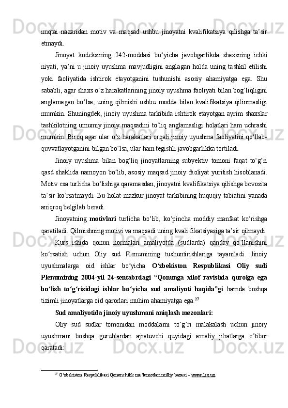 nuqtai   nazaridan   motiv   va   maqsad   ushbu   jinoyatni   kvalifikatsiya   qilishga   ta’sir
etmaydi.
Jinoyat   kodeksining   242-moddasi   bo‘yicha   javobgarlikda   shaxsning   ichki
niyati,   ya’ni   u   jinoiy   uyushma   mavjudligini   anglagan   holda   uning   tashkil   etilishi
yoki   faoliyatida   ishtirok   etayotganini   tushunishi   asosiy   ahamiyatga   ega.   Shu
sababli, agar shaxs o‘z harakatlarining jinoiy uyushma faoliyati bilan bog‘liqligini
anglamagan   bo‘lsa,   uning   qilmishi   ushbu   modda   bilan   kvalifikatsiya   qilinmasligi
mumkin. Shuningdek, jinoiy uyushma tarkibida ishtirok etayotgan ayrim  shaxslar
tashkilotning umumiy jinoiy maqsadini to‘liq anglamasligi  holatlari ham uchrashi
mumkin. Biroq agar ular o‘z harakatlari orqali jinoiy uyushma faoliyatini qo‘llab-
quvvatlayotganini bilgan bo‘lsa, ular ham tegishli javobgarlikka tortiladi.
Jinoiy   uyushma   bilan   bog‘liq   jinoyatlarning   subyektiv   tomoni   faqat   to‘g‘ri
qasd shaklida namoyon bo‘lib, asosiy maqsad jinoiy faoliyat yuritish hisoblanadi.
Motiv esa turlicha bo‘lishiga qaramasdan, jinoyatni kvalifikatsiya qilishga bevosita
ta’sir  ko‘rsatmaydi. Bu holat mazkur  jinoyat  tarkibining huquqiy tabiatini yanada
aniqroq belgilab beradi.
Jinoyatning   motivlari   turlicha   bo‘lib,   ko‘pincha   moddiy   manfaat   ko‘rishga
qaratiladi. Qilmishning motivi va maqsadi uning kvali fikatsiyasiga ta’sir qilmaydi.
Kurs   ishida   qonun   normalari   amaliyotda   (sudlarda)   qanday   qo llanishiniʻ
ko rsatish   uchun   Oliy   sud   Plenumining   tushuntirishlariga   tayaniladi.   Jinoiy	
ʻ
uyushmalarga   oid   ishlar   bo yicha  	
ʻ O zbekiston   Respublikasi   Oliy   sudi	ʻ
Plenumining   2004-yil   24-sentabrdagi   “Qonunga   xilof   ravishda   qurolga   ega
bo lish   to g risidagi   ishlar   bo yicha   sud   amaliyoti   haqida”gi	
ʻ ʻ ʻ ʻ   hamda   boshqa
tizimli jinoyatlarga oid qarorlari muhim ahamiyatga ega. 27
Sud amaliyotida jinoiy uyushmani aniqlash mezonlari:
Oliy   sud   sudlar   tomonidan   moddalarni   to g ri   malakalash   uchun   jinoiy	
ʻ ʻ
uyushmani   boshqa   guruhlardan   ajratuvchi   quyidagi   amaliy   jihatlarga   e tibor	
ʼ
qaratadi:
27
  O‘zbekiston Respublikasi Qonunchilik ma’lumotlari milliy bazasi –  www.lex.uz . 