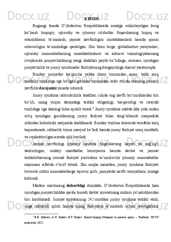 KIRISH
Bugungi   kunda   O‘zbekiston   Respublikasida   amalga   oshirilayotgan   keng
ko‘lamli   huquqiy,   iqtisodiy   va   ijtimoiy   islohotlar   fuqarolarning   huquq   va
erkinliklarini   ta’minlash,   jamoat   xavfsizligini   mustahkamlash   hamda   qonun
ustuvorligini   ta’minlashga   qaratilgan.   Shu   bilan   birga,   globallashuv   jarayonlari,
iqtisodiy   munosabatlarning   murakkablashuvi   va   axborot   texnologiyalarining
rivojlanishi  jinoyatchilikning yangi shakllari  paydo bo‘lishiga, xususan, uyushgan
jinoyatchilik va jinoiy uyushmalar faoliyatining kengayishiga sharoit yaratmoqda.
Bunday   jinoyatlar   ko‘pincha   yakka   shaxs   tomonidan   emas,   balki   aniq
tashkiliy tuzilishga ega bo‘lgan guruhlar tomonidan sodir etilishi ularning ijtimoiy
xavflilik  darajasini  yanada oshiradi.
Jinoiy  uyushma  ishtirokchilik  shakllari   ichida eng  xavfli  ko‘rinishlardan  biri
bo‘lib,   uning   yuqori   darajadagi   tashkil   etilganligi,   barqarorligi   va   ierarxik
tuzilishga ega ekanligi bilan ajralib turadi. 1
 Jinoiy uyushma odatda ikki yoki undan
ortiq   uyushgan   guruhlarning   jinoiy   faoliyat   bilan   shug‘ullanish   maqsadida
oldindan birlashishi natijasida shakllanadi. Bunday tuzilma doirasida vazifalar aniq
taqsimlanadi, rahbarlik tizimi mavjud bo‘ladi hamda jinoiy faoliyat uzoq muddatli
va rejalashtirilgan asosda olib boriladi.
Jamoat   xavfsizligi   ijtimoiy   hayotda   fuqarolarning   hayoti   va   sog‘lig‘i
daxlsizligini,   mulkiy   manfaatlar   himoyasini   hamda   davlat   va   jamoat
tashkilotlarining   normal   faoliyat   yuritishini   ta’minlovchi   ijtimoiy   munosabatlar
majmuasi   sifatida   e’tirof   etiladi.   Shu   nuqtai   nazardan,   jinoiy   uyushma   faoliyati
bevosita ushbu munosabatlarga tajovuz qilib, jamiyatda xavfli vaziyatlarni yuzaga
keltiradi.
Mazkur   mavzuning   dolzarbligi   shundaki,   O‘zbekiston   Respublikasida   ham
uyushgan jinoyatchilikka qarshi kurash davlat siyosatining muhim yo‘nalishlaridan
biri   hisoblanadi.   Jinoyat   kodeksining   242-moddasi   jinoiy   uyushma   tashkil   etish,
unga   rahbarlik   qilish   hamda   uning   faoliyatini   ta’minlash   uchun   javobgarlikni
1
  R.R. Zufarov, A.X. Saidov, H.T. Hojiev. Jinoyat huquqi  (Umumiy va maxsus qism). – Toshkent:  TDYU
nashriyoti, 2022. 