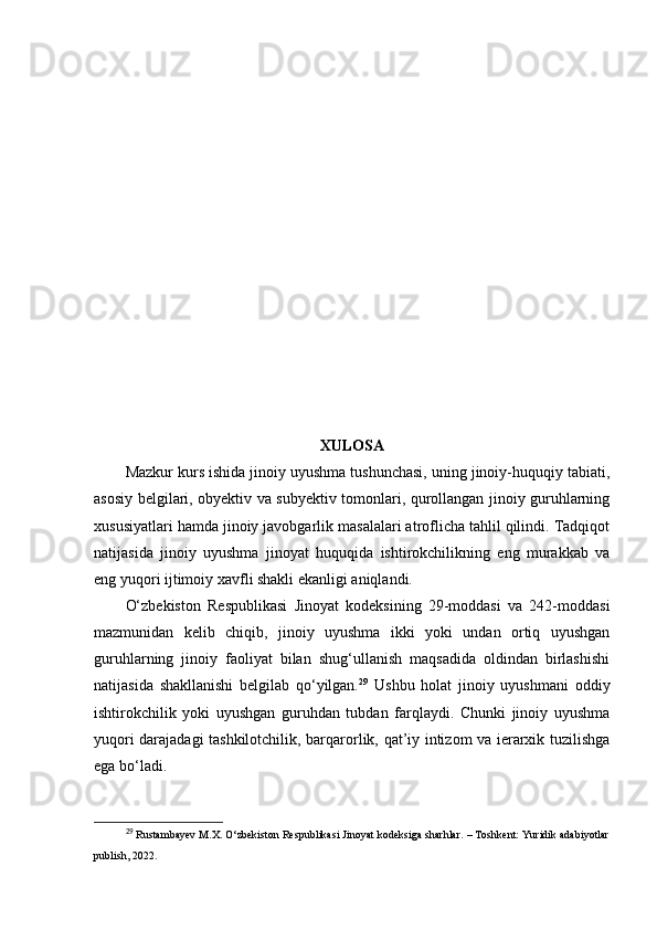 XULOSA
Mazkur kurs ishida jinoiy uyushma tushunchasi, uning jinoiy-huquqiy tabiati,
asosiy belgilari, obyektiv va subyektiv tomonlari, qurollangan jinoiy guruhlarning
xususiyatlari hamda jinoiy javobgarlik masalalari atroflicha tahlil qilindi. Tadqiqot
natijasida   jinoiy   uyushma   jinoyat   huquqida   ishtirokchilikning   eng   murakkab   va
eng yuqori ijtimoiy xavfli shakli ekanligi aniqlandi.
O‘zbekiston   Respublikasi   Jinoyat   kodeksining   29-moddasi   va   242-moddasi
mazmunidan   kelib   chiqib,   jinoiy   uyushma   ikki   yoki   undan   ortiq   uyushgan
guruhlarning   jinoiy   faoliyat   bilan   shug‘ullanish   maqsadida   oldindan   birlashishi
natijasida   shakllanishi   belgilab   qo‘yilgan. 29
  Ushbu   holat   jinoiy   uyushmani   oddiy
ishtirokchilik   yoki   uyushgan   guruhdan   tubdan   farqlaydi.   Chunki   jinoiy   uyushma
yuqori darajadagi tashkilotchilik, barqarorlik, qat’iy intizom va ierarxik tuzilishga
ega bo‘ladi.
29
  Rustambayev M.X. O‘zbekiston Respublikasi Jinoyat kodeksiga sharhlar. – Toshkent: Yuridik adabiyotlar
publish, 2022. 