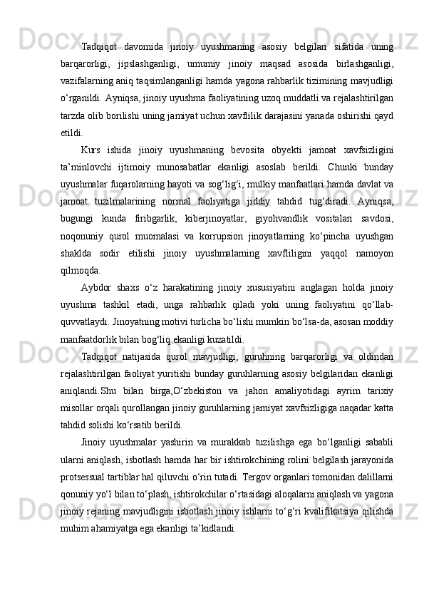 Tadqiqot   davomida   jinoiy   uyushmaning   asosiy   belgilari   sifatida   uning
barqarorligi,   jipslashganligi,   umumiy   jinoiy   maqsad   asosida   birlashganligi,
vazifalarning aniq taqsimlanganligi hamda yagona rahbarlik tizimining mavjudligi
o‘rganildi. Ayniqsa, jinoiy uyushma faoliyatining uzoq muddatli va rejalashtirilgan
tarzda olib borilishi uning jamiyat uchun xavflilik darajasini yanada oshirishi qayd
etildi.
Kurs   ishida   jinoiy   uyushmaning   bevosita   obyekti   jamoat   xavfsizligini
ta’minlovchi   ijtimoiy   munosabatlar   ekanligi   asoslab   berildi.   Chunki   bunday
uyushmalar fuqarolarning hayoti va sog‘lig‘i, mulkiy manfaatlari hamda davlat va
jamoat   tuzilmalarining   normal   faoliyatiga   jiddiy   tahdid   tug‘diradi.   Ayniqsa,
bugungi   kunda   firibgarlik,   kiberjinoyatlar,   giyohvandlik   vositalari   savdosi,
noqonuniy   qurol   muomalasi   va   korrupsion   jinoyatlarning   ko‘pincha   uyushgan
shaklda   sodir   etilishi   jinoiy   uyushmalarning   xavfliligini   yaqqol   namoyon
qilmoqda.
Aybdor   shaxs   o‘z   harakatining   jinoiy   xususiyatini   anglagan   holda   jinoiy
uyushma   tashkil   etadi,   unga   rahbarlik   qiladi   yoki   uning   faoliyatini   qo‘llab-
quvvatlaydi. Jinoyatning motivi turlicha bo‘lishi mumkin bo‘lsa-da, asosan moddiy
manfaatdorlik bilan bog‘liq ekanligi kuzatildi.
Tadqiqot   natijasida   qurol   mavjudligi,   guruhning   barqarorligi   va   oldindan
rejalashtirilgan faoliyat  yuritishi  bunday guruhlarning asosiy  belgilaridan ekanligi
aniqlandi.Shu   bilan   birga,O‘zbekiston   va   jahon   amaliyotidagi   ayrim   tarixiy
misollar orqali qurollangan jinoiy guruhlarning jamiyat xavfsizligiga naqadar katta
tahdid solishi ko‘rsatib berildi.
Jinoiy   uyushmalar   yashirin   va   murakkab   tuzilishga   ega   bo‘lganligi   sababli
ularni aniqlash, isbotlash hamda har bir ishtirokchining rolini belgilash jarayonida
protsessual tartiblar hal qiluvchi o‘rin tutadi. Tergov organlari tomonidan dalillarni
qonuniy yo‘l bilan to‘plash, ishtirokchilar o‘rtasidagi aloqalarni aniqlash va yagona
jinoiy rejaning mavjudligini isbotlash jinoiy ishlarni to‘g‘ri kvalifikatsiya qilishda
muhim ahamiyatga ega ekanligi ta’kidlandi. 