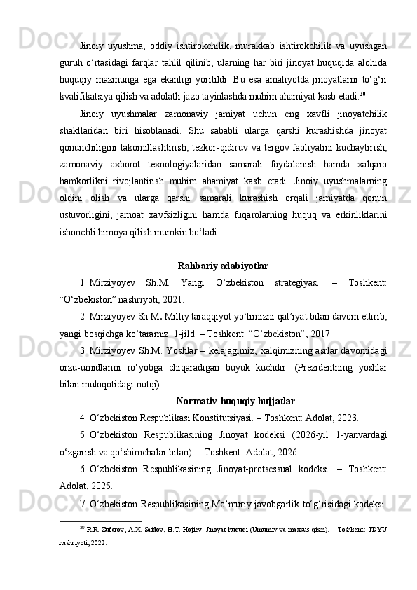 Jinoiy   uyushma,   oddiy   ishtirokchilik,   murakkab   ishtirokchilik   va   uyushgan
guruh   o‘rtasidagi   farqlar   tahlil   qilinib,   ularning   har   biri   jinoyat   huquqida   alohida
huquqiy   mazmunga   ega   ekanligi   yoritildi.   Bu   esa   amaliyotda   jinoyatlarni   to‘g‘ri
kvalifikatsiya qilish va adolatli jazo tayinlashda muhim ahamiyat kasb etadi. 30
Jinoiy   uyushmalar   zamonaviy   jamiyat   uchun   eng   xavfli   jinoyatchilik
shakllaridan   biri   hisoblanadi.   Shu   sababli   ularga   qarshi   kurashishda   jinoyat
qonunchiligini takomillashtirish, tezkor-qidiruv va tergov faoliyatini  kuchaytirish,
zamonaviy   axborot   texnologiyalaridan   samarali   foydalanish   hamda   xalqaro
hamkorlikni   rivojlantirish   muhim   ahamiyat   kasb   etadi.   Jinoiy   uyushmalarning
oldini   olish   va   ularga   qarshi   samarali   kurashish   orqali   jamiyatda   qonun
ustuvorligini,   jamoat   xavfsizligini   hamda   fuqarolarning   huquq   va   erkinliklarini
ishonchli himoya qilish mumkin bo‘ladi.
Rahbariy adabiyotlar
1. Mirziyoyev   Sh.M.   Yangi   O‘zbekiston   strategiyasi.   –   Toshkent:
“O‘zbekiston” nashriyoti, 2021.
2. Mirziyoyev Sh.M .  Milliy taraqqiyot yo‘limizni qat’iyat bilan davom ettirib,
yangi bosqichga ko‘taramiz.  1-jild. – Toshkent: “O‘zbekiston”, 2017.
3. Mirziyoyev Sh.M.   Yoshlar  – kelajagimiz, xalqimizning asrlar  davomidagi
orzu-umidlarini   ro‘yobga   chiqaradigan   buyuk   kuchdir.   (Prezidentning   yoshlar
bilan muloqotidagi nutq i).
Normativ-huquqiy hujjatlar
4. O‘zbekiston Respublikasi Konstitutsiyasi. – Toshkent: Adolat, 2023.
5. O‘zbekiston   Respublikasining   Jinoyat   kodeksi   (2026-yil   1-yanvardagi
o‘zgarish va qo‘shimchalar bilan). – Toshkent: Adolat, 2026.
6. O‘zbekiston   Respublikasining   Jinoyat-protsessual   kodeksi.   –   Toshkent:
Adolat, 2025.
7. O‘zbekiston Respublikasining Ma’muriy javobgarlik to‘g‘risidagi kodeksi.
30
  R.R. Zufarov, A.X. Saidov, H.T. Hojiev. Jinoyat huquqi (Umumiy va maxsus qism). – Toshkent: TDYU
nashriyoti, 2022. 
