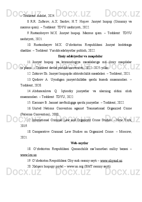 – Toshkent: Adolat, 2024.
8. R.R.   Zufarov,   A.X.   Saidov,   H.T.   Hojiev.   Jinoyat   huquqi   (Umumiy   va
maxsus qism). – Toshkent: TDYU nashriyoti, 2022.
9. Rustamboyev   M.X.   Jinoyat   huquqi.   Maxsus   qism.   –   Toshkent:   TDYU
nashriyoti, 2021.
10. Rustambayev   M.X.   O‘zbekiston   Respublikasi   Jinoyat   kodeksiga
sharhlar. – Toshkent: Yuridik adabiyotlar publish, 2022.
Ilmiy adabiyotlar va maqolalar
11. Jinoyat   huquqi   va   kriminologiya   masalalariga   oid   ilmiy   maqolalar
to‘plami. – Toshkent davlat yuridik universiteti, 2022–2025-yillar.
12. Zokirov Sh. Jinoyat huquqida ishtirokchilik masalalari. – Toshkent, 2021.
13. Qodirov   A.   Uyushgan   jinoyatchilikka   qarshi   kurash   muammolari.   –
Toshkent, 2020.
14. Abdurasulova   Q.   Iqtisodiy   jinoyatlar   va   ularning   oldini   olish
muammolari. – Toshkent: TDYU, 2022.
15. Karimov B. Jamoat xavfsizligiga qarshi jinoyatlar. – Toshkent, 2022.
16. United   Nations   Convention   against   Transnational   Organized   Crime
(Palermo Convention), 2000.
17. International   Criminal   Law   and   Organized   Crime   Studies.   –   New   York,
2019.
18. Comparative   Criminal   Law   Studies   on   Organized   Crime.   –   Moscow,
2021.
Web-saytlar
18.   O‘zbekiston   Respublikasi   Qonunchilik   ma’lumotlari   milliy   bazasi   –
www.lex.uz .
19.  O‘zbekiston Respublikasi Oliy sudi rasmiy sayti –  www.oliysud.uz .
20.  Xalqaro huquqiy portal – www.un.org (BMT rasmiy sayti). 
