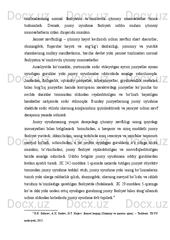 tuzilmalarining   normal   faoliyatini   ta’minlovchi   ijtimoiy   munosabatlar   tizimi
tushuniladi.   Demak,   jinoiy   uyushma   faoliyati   ushbu   muhim   ijtimoiy
munosabatlarni izdan chiqarishi mumkin.
Jamoat   xavfsizligi   –   ijtimoiy   hayot   kechirish   uchun   xavfsiz   shart   sharoitlar,
shuningdek,   fuqarolar   hayoti   va   sog‘lig‘i   daxlsizligi,   jismoniy   va   yuridik
shaxslarning   mulkiy   manfaatlarini,   barcha   davlat   yoki   jamoat   tuzilmalari   normal
faoliyatini ta’minlovchi ijtimoiy munosabatlar.
Amaliyotda   ko‘rinadiki,   yurtimizda   sodir   etilayotgan   ayrim   jinoyatlar   aynan
uyushgan   guruhlar   yoki   jinoiy   uyushmalar   ishtirokida   amalga   oshirilmoqda.
Jumladan,   firibgarlik,   iqtisodiy   jinoyatlar,   kiberjinoyatlar,   giyohvandlik   vositalari
bilan   bog‘liq   jinoyatlar   hamda   korrupsion   xarakterdagi   jinoyatlar   ko‘pincha   bir
nechta   shaxslar   tomonidan   oldindan   rejalashtirilgan   va   bo‘linib   bajarilgan
harakatlar   natijasida   sodir   etilmoqda.   Bunday   jinoyatlarning   jinoiy   uyushma
shaklida sodir etilishi ularning aniqlanishini qiyinlashtiradi va jamiyat uchun xavf
darajasini yanada oshiradi.
Jinoiy   uyushmaning   yuqori   darajadagi   ijtimoiy   xavfliligi   uning   quyidagi
xususiyatlari   bilan   belgilanadi:   birinchidan,   u   barqaror   va   uzoq   muddatli   jinoiy
faoliyat yuritadi; ikkinchidan, uning tarkibida aniq ierarxiya va vazifalar taqsimoti
mavjud   bo‘ladi;   uchinchidan,   u   bir   nechta   uyushgan   guruhlarni   o‘z   ichiga   olishi
mumkin;   to‘rtinchidan,   jinoiy   faoliyat   rejalashtirilgan   va   muvofiqlashtirilgan
tarzda   amalga   oshiriladi.   Ushbu   belgilar   jinoiy   uyushmani   oddiy   guruhlardan
keskin ajratib turadi.   JK 242-moddasi 1-qismida nazarda tutilgan jinoyat obyektiv
tomondan jinoiy uyushma tashkil etish, jinoiy uyushma yoki uning bo‘linmalarini
tuzish yoki ularga rahbarlik qilish, shuningdek, ularning mavjud bo‘lishi va ishlab
turishini ta’minlashga qaratilgan faoliyatda ifodalanadi. JK 29-moddasi 5-qismiga
ko‘ra ikki yoki undan ortiq uyushgan guruhning jinoiy faoliyat bilan shug‘ullanish
uchun oldindan birlashishi jinoiy uyushma deb topiladi. 4
4
  R.R. Zufarov, A.X. Saidov, H.T. Hojiev. Jinoyat huquqi  (Umumiy va maxsus qism). – Toshkent:  TDYU
nashriyoti, 2022 . 