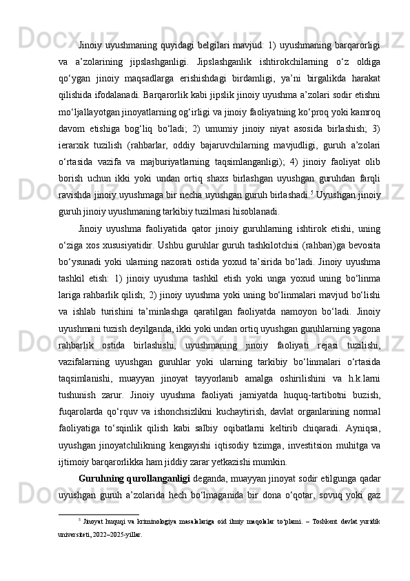 Jinoiy  uyushmaning  quyidagi  belgilari  mavjud:   1)   uyushmaning  barqarorligi
va   a’zolarining   jipslashganligi.   Jipslashganlik   ishtirokchilarning   o‘z   oldiga
qo‘ygan   jinoiy   maqsadlarga   erishishdagi   birdamligi,   ya’ni   birgalikda   harakat
qilishida ifodalanadi. Barqarorlik kabi jipslik jinoiy uyushma a’zolari sodir etishni
mo‘ljallayotgan jinoyatlarning og‘irligi va jinoiy faoliyatning ko‘proq yoki kamroq
davom   etishiga   bog‘liq   bo‘ladi;   2)   umumiy   jinoiy   niyat   asosida   birlashish;   3)
ierarxik   tuzilish   (rahbarlar,   oddiy   bajaruvchilarning   mavjudligi,   guruh   a’zolari
o‘rtasida   vazifa   va   majburiyatlarning   taqsimlanganligi);   4)   jinoiy   faoliyat   olib
borish   uchun   ikki   yoki   undan   ortiq   shaxs   birlashgan   uyushgan   guruhdan   farqli
ravishda jinoiy uyushmaga bir necha uyushgan guruh birlashadi. 5
 Uyushgan jinoiy
guruh jinoiy uyushmaning tarkibiy tuzilmasi hisoblanadi.
Jinoiy   uyushma   faoliyatida   qator   jinoiy   guruhlarning   ishtirok   etishi,   uning
o‘ziga xos xususiyatidir. Ushbu guruhlar guruh tashkilotchisi (rahbari)ga bevosita
bo‘ysunadi   yoki   ularning   nazorati   ostida   yoxud   ta’sirida   bo‘ladi.   Jinoiy   uyushma
tashkil   etish:   1)   jinoiy   uyushma   tashkil   etish   yoki   unga   yoxud   uning   bo‘linma
lariga rahbarlik qilish; 2) jinoiy uyushma yoki uning bo‘linmalari mavjud bo‘lishi
va   ishlab   turishini   ta’minlashga   qaratilgan   faoliyatda   namoyon   bo‘ladi.   Jinoiy
uyushmani tuzish deyilganda, ikki yoki undan ortiq uyushgan guruhlarning yagona
rahbarlik   ostida   birlashishi,   uyushmaning   jinoiy   faoliyati   rejasi   tuzilishi,
vazifalarning   uyushgan   guruhlar   yoki   ularning   tarkibiy   bo‘linmalari   o‘rtasida
taqsimlanishi,   muayyan   jinoyat   tayyorlanib   amalga   oshirilishini   va   h.k.larni
tushunish   zarur.   Jinoiy   uyushma   faoliyati   jamiyatda   huquq-tartibotni   buzish,
fuqarolarda   qo‘rquv   va   ishonchsizlikni   kuchaytirish,   davlat   organlarining   normal
faoliyatiga   to‘sqinlik   qilish   kabi   salbiy   oqibatlarni   keltirib   chiqaradi.   Ayniqsa,
uyushgan   jinoyatchilikning   kengayishi   iqtisodiy   tizimga,   investitsion   muhitga   va
ijtimoiy barqarorlikka ham jiddiy zarar yetkazishi mumkin.
Guruhning qurollanganligi  deganda, muayyan jinoyat sodir etilgunga qadar
uyushgan   guruh   a’zolarida   hech   bo‘lmaganida   bir   dona   o‘qotar,   sovuq   yoki   gaz
5
  Jinoyat   huquqi   va   kriminologiya   masalalariga   oid   ilmiy   maqolalar   to‘plami.   –   Toshkent   davlat   yuridik
universiteti, 2022–2025-yillar. 