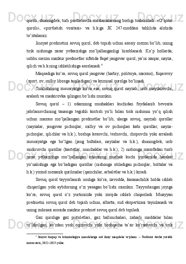 quroli, shuningdek, turli portlatuvchi moslamalarning borligi tushuniladi. «O‘qotar
quroli»,   «portlatish   vositasi»   va   h.k.ga   JK   247-moddasi   tahlilida   alohida
to‘xtalamiz. 
Jinoyat predmetini sovuq qurol, deb topish uchun asosiy mezon bo‘lib, uning
tirik   nishonga   zarar   yetkazishga   mo‘ljallanganligi   hisoblanadi.   Ko‘p   hollarda,
ushbu mezon mazkur predmetlar sifatida faqat jangovar qurol, ya’ni xanjar, nayza,
qilich va h.k.ning ishlatilishiga asoslanadi. 6
 
Maqsadiga ko‘ra, sovuq qurol jangovar (harbiy, politsiya, maxsus), fuqaroviy
(sport, ov, milliy libosga taqiladigan) va kriminal qurolga bo‘linadi. 
Tuzilishining   xususiyatga   ko‘ra   esa,   sovuq   qurol   nayzali,   urib   maydalovchi,
aralash va maskirovka qilingan bo‘lishi mumkin.
Sovuq   qurol   –   1)   odamning   mushaklari   kuchidan   foydalanib   bevosita
jabrlanuvchining   tanasiga   tegishli   kiritish   yo‘li   bilan   tirik   nishonni   yo‘q   qilish
uchun   maxsus   mo‘ljallangan   predmetlar   bo‘lib,   ularga   sovuq,   nayzali   qurollar
(nayzalar,   jangovar   pichoqlar,   milliy   va   ov   pichoqlari   kabi   qurollar;   nayza-
pichoqlar, qilichlar  va h.k.);  boshqa kesuvchi,  teshuvchi,  chopuvchi  yoki  arralash
xususiyatga   ega   bo‘lgan   (jang   boltalari,   nayzalar   va   h.k.);   shuningdek,   urib
sindiruvchi   qurollar   (kastetlar,   nunchaklar   va   h.k.);   2)   nishonga   masofadan   turib
zarar   yetkazishga   mo‘ljallangan   odamning   mushak   kuchi   yordamida   harakat
yo‘nalishiga   ega   bo‘ladigan   qurollar   (nishonga   otiladigan   pichoqlar,   boltalar   va
h.k.) yoxud mexanik qurilmalar (qamchilar, arbaletlar va h.k.) kiradi.
Sovuq   qurol   tayyorlanish   usuliga   ko‘ra,   zavodda,   kasanachilik   holda   ishlab
chiqarilgan   yoki   aybdorning   o‘zi   yasagan   bo‘lishi   mumkin.   Tayyorlangan   joyiga
ko‘ra,   sovuq   qurol   o‘z   yurtimizda   yoki   xorijda   ishlab   chiqariladi.   Muayyan
predmetni   sovuq   qurol   deb   topish   uchun,   albatta,   sud   ekspertizasi   tayinlanadi   va
uning xulosasi asosida mazkur predmet sovuq qurol deb topiladi.
Gaz   quroliga   gaz   pistoletlari,   gaz   ballonchalari,   zaharli   moddalar   bilan
to‘ldirilgan,   ko‘zdan   yosh   oqizuvchi   yoki   boshqacha   ta’sir   ko‘rsatuvchi   va   tirik
6
  Jinoyat   huquqi   va   kriminologiya   masalalariga   oid   ilmiy   maqolalar   to‘plami.   –   Toshkent   davlat   yuridik
universiteti, 2022–2025-yillar. 