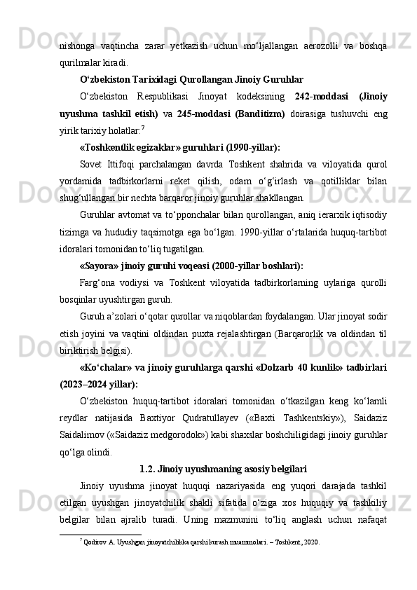 nishonga   vaqtincha   zarar   yetkazish   uchun   mo‘ljallangan   aerozolli   va   boshqa
qurilmalar kiradi.
O‘zbekiston Tarixidagi Qurollangan Jinoiy Guruhlar
O‘zbekiston   Respublikasi   Jinoyat   kodeksining   242-moddasi   (Jinoiy
uyushma   tashkil   etish)   va   245-moddasi   (Banditizm)   doirasiga   tushuvchi   eng
yirik tarixiy holatlar: 7
«Toshkentlik egizaklar» guruhlari (1990-yillar):
Sovet   Ittifoqi   parchalangan   davrda   Toshkent   shahrida   va   viloyatida   qurol
yordamida   tadbirkorlarni   reket   qilish,   odam   o‘g‘irlash   va   qotilliklar   bilan
shug‘ullangan bir nechta barqaror jinoiy guruhlar shakllangan.
Guruhlar avtomat va to‘pponchalar bilan qurollangan, aniq ierarxik iqtisodiy
tizimga va hududiy taqsimotga ega bo‘lgan. 1990-yillar  o‘rtalarida huquq-tartibot
idoralari tomonidan to‘liq tugatilgan.
«Sayora» jinoiy guruhi voqeasi (2000-yillar boshlari):
Farg‘ona   vodiysi   va   Toshkent   viloyatida   tadbirkorlarning   uylariga   qurolli
bosqinlar uyushtirgan guruh.
Guruh a’zolari o‘qotar qurollar va niqoblardan foydalangan. Ular jinoyat sodir
etish   joyini   va   vaqtini   oldindan   puxta   rejalashtirgan   (Barqarorlik   va   oldindan   til
biriktirish belgisi).
«Ko‘chalar» va jinoiy guruhlarga qarshi «Dolzarb 40 kunlik» tadbirlari
(2023–2024 yillar):
O‘zbekiston   huquq-tartibot   idoralari   tomonidan   o‘tkazilgan   keng   ko‘lamli
reydlar   natijasida   Baxtiyor   Qudratullayev   («Baxti   Tashkentskiy»),   Saidaziz
Saidalimov («Saidaziz medgorodok») kabi shaxslar boshchiligidagi jinoiy guruhlar
qo‘lga olindi.
1.2.   Jinoiy uyushmaning asosiy belgilari
Jinoiy   uyushma   jinoyat   huquqi   nazariyasida   eng   yuqori   darajada   tashkil
etilgan   uyushgan   jinoyatchilik   shakli   sifatida   o‘ziga   xos   huquqiy   va   tashkiliy
belgilar   bilan   ajralib   turadi.   Uning   mazmunini   to‘liq   anglash   uchun   nafaqat
7
  Qodirov A. Uyushgan jinoyatchilikka qarshi kurash muammolari. – Toshkent, 2020. 