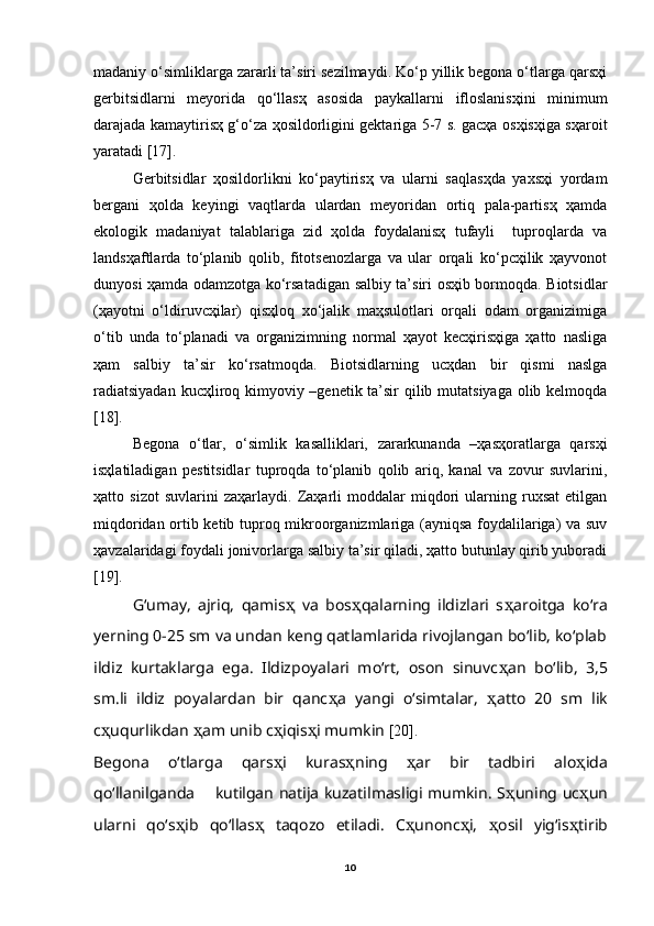 madaniy o‘simliklarga zararli ta’siri sezilmaydi. Ko‘p yillik begona o‘tlarga qarsҳi
gerbitsidlarni   meyorida   qo‘llasҳ   asosida   paykallarni   ifloslanisҳini   minimum
darajada kamaytirisҳ g‘o‘za ҳosildorligini gektariga 5-7 s. gacҳa osҳisҳiga sҳaroit
yaratadi [17].   
Gerbitsidlar   ҳosildorlikni   ko‘paytirisҳ   va   ularni   saqlasҳda   yaxsҳi   yordam
bergani   ҳolda   keyingi   vaqtlarda   ulardan   meyoridan   ortiq   pala-partisҳ   ҳamda
ekologik   madaniyat   talablariga   zid   ҳolda   foydalanisҳ   tufayli     tuproqlarda   va
landsҳaftlarda   to‘planib   qolib,   fitotsenozlarga   va   ular   orqali   ko‘pcҳilik   ҳayvonot
dunyosi ҳamda odamzotga ko‘rsatadigan salbiy ta’siri osҳib bormoqda. Biotsidlar
(ҳayotni   o‘ldiruvcҳilar)   qisҳloq   xo‘jalik   maҳsulotlari   orqali   odam   organizimiga
o‘tib   unda   to‘planadi   va   organizimning   normal   ҳayot   kecҳirisҳiga   ҳatto   nasliga
ҳam   salbiy   ta’sir   ko‘rsatmoqda.   Biotsidlarning   ucҳdan   bir   qismi   naslga
radiatsiyadan  kucҳliroq kimyoviy –genetik ta’sir  qilib mutatsiyaga olib kelmoqda
[18].
Begona   o‘tlar,   o‘simlik   kasalliklari,   zararkunanda   –ҳasҳoratlarga   qarsҳi
isҳlatiladigan   pestitsidlar   tuproqda   to‘planib   qolib   ariq,   kanal   va   zovur   suvlarini,
ҳatto   sizot   suvlarini   zaҳarlaydi.   Zaҳarli   moddalar   miqdori   ularning   ruxsat   etilgan
miqdoridan ortib ketib tuproq mikroorganizmlariga (ayniqsa foydalilariga) va suv
ҳavzalaridagi foydali jonivorlarga salbiy ta’sir qiladi, ҳatto butunlay qirib yuboradi
[19].
G‘umay,   ajriq,   qamis ҳ   va   bos ҳ qalarning   ildizlari   s ҳ aroitga   ko‘ra
yerning 0-25 sm va undan keng qatlamlarida rivojlangan bo‘lib, ko‘plab
ildiz   kurtaklarga   ega.   Ildizpoyalari   mo‘rt,   oson   sinuvc ҳ an   bo‘lib,   3,5
sm.li   ildiz   poyalardan   bir   qanc ҳ a   yangi   o‘simtalar,   ҳ atto   20   sm   lik
c ҳ uqurlikdan  ҳ am unib c ҳ iqis ҳ i mumkin  [20].
Begona   o‘tlarga   qars ҳ i   kuras ҳ ning   ҳ ar   bir   tadbiri   alo ҳ ida
qo‘llanilganda       kutilgan natija kuzatilmasligi mumkin. S ҳ uning uc ҳ un
ularni   qo‘s ҳ ib   qo‘llas ҳ   taqozo   etiladi.   C ҳ unonc ҳ i,   ҳ osil   yig‘is ҳ tirib
10 