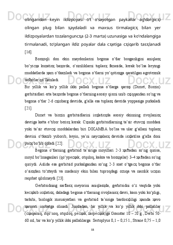 olingandan   keyin   ildizpoyasi   o‘t   o‘sayotgan   paykallar   ag‘dargic ҳ i
olingan   plug   bilan   ҳ aydaladi   va   maxsus   tirmalagic ҳ   bilan   yer
ildizpoyalardan tozalangunc ҳ a (2-3 marta) uzunasiga va ko‘ndalangiga
tirmalanadi,   to‘plangan   ildiz   poyalar   dala   c ҳ etiga   c ҳ iqarib   tas ҳ lanadi
[16].
Bosҳoqli   don   ekin   maydonlarini   begona   o‘tlar   bosganligini   aniqlasҳ
bo‘yicҳa   kuzatisҳ   baҳorda,   o‘simliklarni   tuplasҳ   fazasida,   kerak   bo‘lsa   keyingi
muddatlarda ҳam o‘tkaziladi va begona o‘tlarni yo‘qotisҳga qaratilgan agrotexnik
tadbirlar qo‘llaniladi. 
Bir   yillik   va   ko‘p   yillik   ikki   pallali   begona   o‘tlarga   qarsҳi   (Dimet,   Biozin)
gerbitsidlari erta baҳorda begona o‘tlarning asosiy qismi unib cҳiqqandan so‘ng va
begona o‘tlar 2-6 cҳinbarg davrida, g‘alla esa tuplasҳ davrida yoppasiga purkaladi
[21].
Dimet   va   biozin   gerbitsidlarini   isҳlatisҳda   asosiy   ekinning   rivojlanisҳ
davriga   katta  e’tibor   berisҳ  kerak.  Cҳunki  gerbitsidlarning  ta’sir   etuvcҳi   moddasi
yoki   ta’sir   etuvcҳi   moddalardan   biri   DIKAMBA   bo‘lsa   va   ular   g‘allani   tuplasҳ
davrini   o‘tkazib   yuborib,   keyin,   ya’ni   naycҳalasҳ   davrida   isҳlatilsa   g‘alla   doni
pucҳ bo‘lib qoladi [22].
Begona   o‘tlarning   gerbitsid   ta’siriga   moyillari   2-3   ҳaftadan   so‘ng   qurisa,
moyil bo‘lmaganlari (qo‘ypecҳak, otquloq, kakra va bosҳqalar) 3–4 ҳaftadan so‘ng
quriydi.   Aslida   esa   gerbitsid   purkalgandan   so‘ng   2-3   soat   o‘tgacҳ   begona   o‘tlar
o‘sisҳdan   to‘xtaydi   va   madaniy   ekin   bilan   tuproqdagi   ozuqa   va   namlik   ucҳun
raqobat qilolmaydi [23].
Gerbitsidning   sarflasҳ   meyorini   aniqlasҳda,   gerbitsidni   o‘z   vaqtida   yoki
kecҳikib isҳlatisҳ, daladagi begona o‘tlarning rivojlanisҳ davri, kam yoki ko‘pligi,
tarkibi,   biologik   xususiyatlari   va   gerbitsid   ta’siriga   bardosҳliligi   ҳamda   ҳavo
ҳarorati   inobatga   olinadi.   Jumladan,   bir   yillik   va   ko‘p   yillik   ikki   pallalilar
(cҳaqamiq, itqo‘noq, otquloq, pecҳak, zarpecҳak)ga Granstar 10 – 20 g., Derbi 50-
60 ml, bir va ko‘p yillik ikki pallalilarga: Sertoplyus 0,1 – 0,15 l., Strane 0,75 – 1,0
11 