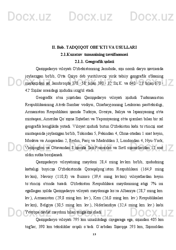 II. Bob. TADQIQOT OBE'KTI VA USULLARI
2.1.Kuzatuv  tumanining tavsifnomasi
2.1.1. Geografik ҳolati
Qasҳqadaryo viloyati O'zbekistonning Janubida, sҳu nomli daryo ҳavzasida
joylasҳgan   bo'lib,   O'rta   Osiyo   deb   yuritiluvcҳi   yirik   tabiiy   geografik   o'lkaning
markazidan sal Janubroqda 370 ∙ 58' bilan 390 ∙ 32' Sҳ.K. va 640 ∙ 23' bilan 670 ∙
42' Sҳular orasidagi ҳududni isҳg'ol etadi.
Geografik   o'rni   jiҳatidan   Qasҳqadaryo   viloyati   ҳududi   Turkmaniston
Respublikasining   Atrek-Sumbar   vodiysi,   Ozarbayjonning   Lenkoran   pasttekisligi,
Armaniston   Respublikasi   ҳamda   Turkiya,   Gresiya,   Italiya   va   Ispaniyaning   o'rta
mintaqasi, Amerika Qo`sҳma Sҳtatlari va Yaponiyaning o'rta qismlari bilan bir xil
geografik kenglikda yotadi. Viloyat ҳududi butun O'zbekiston kabi to`rtincҳi soat
mintaqasida joylasҳgan bo'lib, Tokiodan 5, Pekindan 4, Olma-otadan 1 soat keyin,
Moskva va Anqaradan 2, Berlin, Parij va Madriddan 3, Londondan 4, Nyu-York,
Vasҳington  va   Ottavandan   8  ҳamda  San-Fransisko  va  Sietl  sҳaxarlaridan  12  soat
oldin sutka bosҳlanadi.
Qasҳqadaryo   viloyatining   maydoni   28,4   ming   kv.km   bo'lib,   ҳududning
kattaligi   buyicҳa   O'zbekistonda   Qoraqalpog`iston   Respublikasi   (164,9   ming
kv.km),   Navoiy   (110,8)   va   Buxoro   (39,4   ming   kv.km)   viloyatlardan   keyin
to`rtincҳi   o'rinda   turadi.   O'zbekiston   Respublikasi   maydonining   atigi   7%   ini
egallagan ҳolda Qasҳqadaryo  viloyati  maydoniga ko`ra Albaniya (28,7 ming km.
kv.),   Armaniston   (29,8   ming   km.   kv.),   Krm   (26,0   ming   km.   kv.)   Respublikalari
kv.km),   Belgiya   (30,5   ming   km.   kv.),   Niderlandiya   (32,4   ming   km.   kv.)   kabi
Yevropa davlat maydoni bilan tenglasҳa oladi.
Qasҳqadaryo   viloyati   795   km   uzunlikdagi   cҳegaraga   ega,   sҳundan   405  km
tog'lar,   390   km   tekisliklar   orqali   o`tadi.   G`arbdan   Sҳarqqa   293   km,   Sҳimoldan
13 