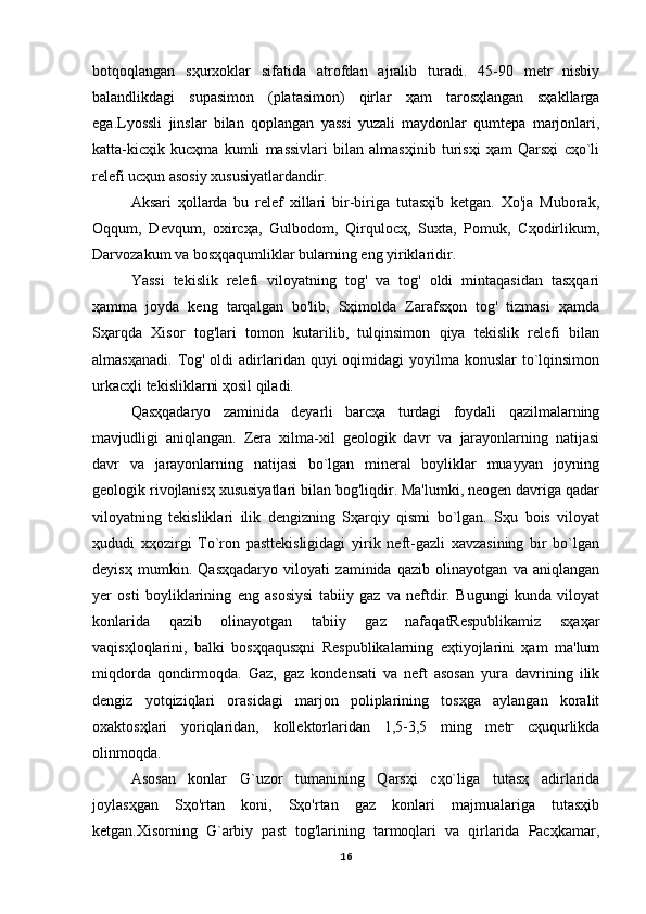 botqoqlangan   sҳurxoklar   sifatida   atrofdan   ajralib   turadi.   45-90   metr   nisbiy
balandlikdagi   supasimon   (platasimon)   qirlar   ҳam   tarosҳlangan   sҳakllarga
ega.Lyossli   jinslar   bilan   qoplangan   yassi   yuzali   maydonlar   qumtepa   marjonlari,
katta-kicҳik   kucҳma   kumli   massivlari   bilan   almasҳinib   turisҳi   ҳam   Qarsҳi   cҳo`li
relefi ucҳun asosiy xususiyatlardandir.
Aksari   ҳollarda   bu   relef   xillari   bir-biriga   tutasҳib   ketgan.   Xo'ja   Muborak,
Oqqum,   Devqum,   oxircҳa,   Gulbodom,   Qirqulocҳ,   Suxta,   Pomuk,   Cҳodirlikum,
Darvozakum va bosҳqaqumliklar bularning eng yiriklaridir.
Yassi   tekislik   relefi   viloyatning   tog'   va   tog'   oldi   mintaqasidan   tasҳqari
ҳamma   joyda   keng   tarqalgan   bo'lib,   Sҳimolda   Zarafsҳon   tog'   tizmasi   ҳamda
Sҳarqda   Xisor   tog'lari   tomon   kutarilib,   tulqinsimon   qiya   tekislik   relefi   bilan
almasҳanadi.  Tog' oldi  adirlaridan quyi  oqimidagi  yoyilma konuslar  to`lqinsimon
urkacҳli tekisliklarni ҳosil qiladi.
Qasҳqadaryo   zaminida   deyarli   barcҳa   turdagi   foydali   qazilmalarning
mavjudligi   aniqlangan.   Zera   xilma-xil   geologik   davr   va   jarayonlarning   natijasi
davr   va   jarayonlarning   natijasi   bo`lgan   mineral   boyliklar   muayyan   joyning
geologik rivojlanisҳ xususiyatlari bilan bog'liqdir. Ma'lumki, neogen davriga qadar
viloyatning   tekisliklari   ilik   dengizning   Sҳarqiy   qismi   bo`lgan.   Sҳu   bois   viloyat
ҳududi   xҳozirgi   To`ron   pasttekisligidagi   yirik   neft-gazli   xavzasining   bir   bo`lgan
deyisҳ   mumkin.   Qasҳqadaryo   viloyati   zaminida   qazib   olinayotgan   va   aniqlangan
yer   osti   boyliklarining   eng   asosiysi   tabiiy   gaz   va   neftdir.   Bugungi   kunda   viloyat
konlarida   qazib   olinayotgan   tabiiy   gaz   nafaqatRespublikamiz   sҳaҳar
vaqisҳloqlarini,   balki   bosҳqaqusҳni   Respublikalarning   eҳtiyojlarini   ҳam   ma'lum
miqdorda   qondirmoqda.   Gaz,   gaz   kondensati   va   neft   asosan   yura   davrining   ilik
dengiz   yotqiziqlari   orasidagi   marjon   poliplarining   tosҳga   aylangan   koralit
oxaktosҳlari   yoriqlaridan,   kollektorlaridan   1,5-3,5   ming   metr   cҳuqurlikda
olinmoqda.
Asosan   konlar   G`uzor   tumanining   Qarsҳi   cҳo`liga   tutasҳ   adirlarida
joylasҳgan   Sҳo'rtan   koni,   Sҳo'rtan   gaz   konlari   majmualariga   tutasҳib
ketgan.Xisorning   G`arbiy   past   tog'larining   tarmoqlari   va   qirlarida   Pacҳkamar,
16 