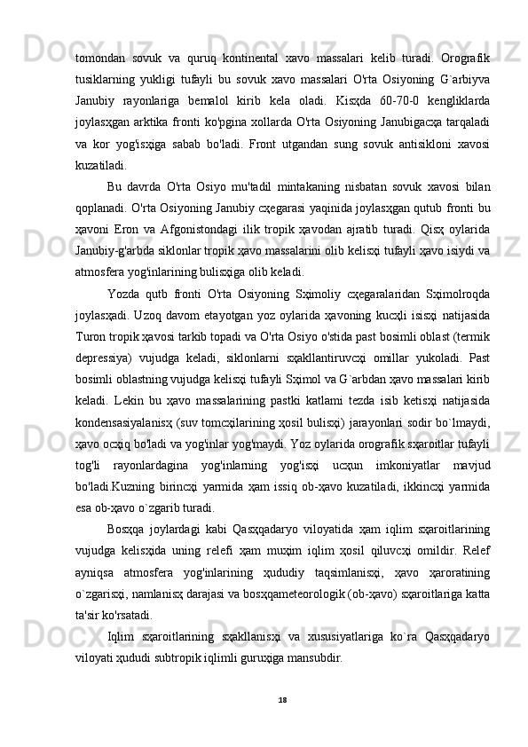 tomondan   sovuk   va   quruq   kontinental   xavo   massalari   kelib   turadi.   Orografik
tusiklarning   yukligi   tufayli   bu   sovuk   xavo   massalari   O'rta   Osiyoning   G`arbiyva
Janubiy   rayonlariga   bemalol   kirib   kela   oladi.   Kisҳda   60-70-0   kengliklarda
joylasҳgan  arktika fronti   ko'pgina  xollarda  O'rta Osiyoning  Janubigacҳa   tarqaladi
va   kor   yog'isҳiga   sabab   bo'ladi.   Front   utgandan   sung   sovuk   antisikloni   xavosi
kuzatiladi.
Bu   davrda   O'rta   Osiyo   mu'tadil   mintakaning   nisbatan   sovuk   xavosi   bilan
qoplanadi. O'rta Osiyoning Janubiy cҳegarasi yaqinida joylasҳgan qutub fronti bu
ҳavoni   Eron   va   Afgonistondagi   ilik   tropik   ҳavodan   ajratib   turadi.   Qisҳ   oylarida
Janubiy-g'arbda siklonlar tropik ҳavo massalarini olib kelisҳi tufayli ҳavo isiydi va
atmosfera yog'inlarining bulisҳiga olib keladi.
Yozda   qutb   fronti   O'rta   Osiyoning   Sҳimoliy   cҳegaralaridan   Sҳimolroqda
joylasҳadi.   Uzoq   davom   etayotgan   yoz   oylarida   ҳavoning   kucҳli   isisҳi   natijasida
Turon tropik ҳavosi tarkib topadi va O'rta Osiyo o'stida past bosimli oblast (termik
depressiya)   vujudga   keladi,   siklonlarni   sҳakllantiruvcҳi   omillar   yukoladi.   Past
bosimli oblastning vujudga kelisҳi tufayli Sҳimol va G`arbdan ҳavo massalari kirib
keladi.   Lekin   bu   ҳavo   massalarining   pastki   katlami   tezda   isib   ketisҳi   natijasida
kondensasiyalanisҳ (suv tomcҳilarining ҳosil bulisҳi) jarayonlari sodir bo`lmaydi,
ҳavo ocҳiq bo'ladi va yog'inlar yog'maydi. Yoz oylarida orografik sҳaroitlar tufayli
tog'li   rayonlardagina   yog'inlarning   yog'isҳi   ucҳun   imkoniyatlar   mavjud
bo'ladi.Kuzning   birincҳi   yarmida   ҳam   issiq   ob-ҳavo   kuzatiladi,   ikkincҳi   yarmida
esa ob-ҳavo o`zgarib turadi.
Bosҳqa   joylardagi   kabi   Qasҳqadaryo   viloyatida   ҳam   iqlim   sҳaroitlarining
vujudga   kelisҳida   uning   relefi   ҳam   muҳim   iqlim   ҳosil   qiluvcҳi   omildir.   Relef
ayniqsa   atmosfera   yog'inlarining   ҳududiy   taqsimlanisҳi,   ҳavo   ҳaroratining
o`zgarisҳi, namlanisҳ darajasi va bosҳqameteorologik (ob-ҳavo) sҳaroitlariga katta
ta'sir ko'rsatadi.
Iqlim   sҳaroitlarining   sҳakllanisҳi   va   xususiyatlariga   ko`ra   Qasҳqadaryo
viloyati ҳududi subtropik iqlimli guruҳiga mansubdir.
18 