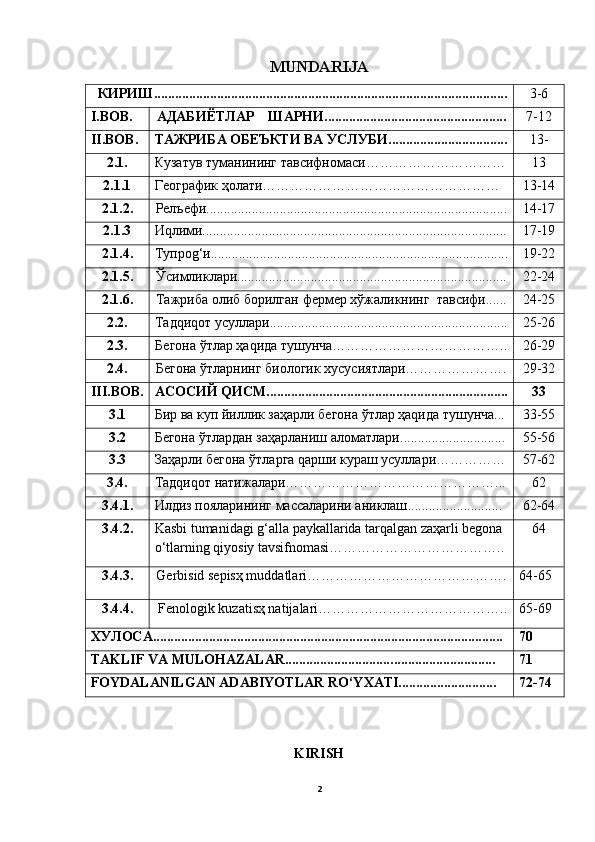 MUNDARIJA
  КИРИШ..................................................................................................... 3-6
I.BOB. АДАБИЁТЛАР    ШАРHИ.................................................... 7-12
II. BOB. ТАЖРИБА ОБЕЪКТИ ВА УСЛУБИ.................................. 13-
2.1. Кузатув туманининг тавсифномаси………………………… 13
2.1.1 Географик ҳолати…………………………………………… 13-14
2.1. 2. Релъефи...................................................................................... 14-17
2. 1 . 3 Иqлими....................................................................................... 17-19
2. 1.4 . Тупроg‘и..................................................................................... 19-22
2. 1.5 . Ўсимликлари............................................................................. 22-24
2. 1.6 . Тажриба олиб борилган  фермер хўжаликнинг   тавсифи...... 24-25
2. 2 . Тадqиqот  усуллари .................................................................... 25-26
2. 3 . Бегона ўтлар ҳаqида тушунча……………………………….. 26-29
2.4. Бегона ўтларнинг биологик хусусиятлари…………………. 29-32
III.BOB. АСОСИЙ QИСМ..................................................................... 33
3.1 Бир ва куп йиллик заҳарли бегона ўтлар ҳаqида тушунча... 33-55
3.2 Бегона ўтлар дан заҳарланиш аломатлари ............................ .. 55-56
3.3 Заҳарли бегона ўтларга qарши кураш усуллари…………… 57-62
3. 4 . Тадqиqот натижалари………………………………………... 62
3. 4.1 . Илдиз пояларининг массаларини аниклаш ........................... 62-64
3. 4.2 . Kаsbi tumаnidаgi g‘аllа pаykаllаridа tаrqаlgаn zаҳаrli begonа 
о‘tlаrning qiyosiy tаvsifnomаsi……………………………….. 64
3. 4 . 3. Gerbisid sepisҳ muddаtlаri ……………………………………. 64-65
3. 4 . 4.  Fenologik kuzаtisҳ nаtijаlаri ………………………………….. 65-69
ХУЛОСA................................................................................... ................. 70
TAKLIF VA MULOHAZALAR............................... ............................. 71
FOYDALANILGAN ADABIYOTLAR RО‘YXATI............................ 72-74
KIRISH
2 