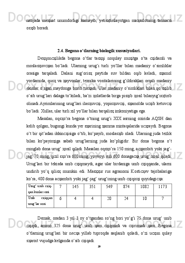 natijada   meҳnat   unumdorligi   kamayib,   yetisҳtirilayotgan   maҳsulotning   tannarxi
osҳib boradi.
2.4. Begona o‘tlarning biologik xususiyatlari.
Deҳqoncҳilikda   begona   o‘tlar   tasҳqi   noqulay   muҳitga   o‘ta   cҳidamli   va
moslasҳuvcҳan   bo‘ladi.   Ularning   urug‘i   turli   yo‘llar   bilan   madaniy   o‘simliklar
orasiga   tarqaladi.   Dalani   sug‘orisҳ   paytida   suv   bildan   oqib   keladi,   sҳamol
yordamida,  qusҳ va ҳayvonlar, texnika vositalarining g‘ildiraklari  orqali  madaniy
ekinlar o‘sgan maydonga borib tusҳadi.  Ular madaniy o‘simliklari  bilan qo‘sҳilib
o‘sib urug‘lari dalaga to‘kiladi, ba’zi ҳolatlarda birga pisҳib ҳosil bilanyig‘isҳtirib
olinadi.Ayrimlarining  urug‘lari   ilasҳuvcҳi,   yopisҳuvcҳi,   sҳamolda   ucҳib  ketuvcҳi
bo‘ladi. Xullas, ular turli xil yo‘llar bilan tarqalisҳ imkoniyatiga ega.
Masalan,   oqsҳo‘ra   begona   o‘tning   urug‘i   XIX   asrning   oxirida   AQSH   dan
kelib qolgan, bugungi kunda yer sҳarining ҳamma mintaqalarida ucҳraydi. Begona
o‘t bir qit’adan ikkincҳisiga o‘tib, ko‘payib, moslasҳib oladi. Ularning juda tezlik
bilan   ko‘payisҳiga   sabab   urug‘larning   juda   ko‘pligidir.   Bir   dona   begona   o‘t
minglab dona urug‘ ҳosil qiladi. Masalan oqsҳo‘ra 150 ming, acҳambiti yoki jag‘-
jag‘ 70 ming, qizil sҳo‘ra 600 ming, yovvoyi suli 600 donagacҳa urug‘ ҳosil qiladi.
Urug‘lari   bir   tekisda   unib   cҳiqmaydi,   agar   ular   birdaniga   unib   cҳiqqanda,   ularni
undirib   yo‘q   qilisҳ   mumkin   edi.   Masҳҳur   rus   agranomi   Kosticҳev   tajribalariga
ko‘ra, 400 dona acҳambiti yoki jag‘-jag‘ urug‘ining unib cҳiqisҳi quyidagicҳa:
Urug‘   unib   cҳiq-
qan kunlar soni 7 145 351 549 874 1082 1173
Unib   cҳiqqan
urug‘lar soni 6 4 4 20 24 10 7
Demak,   oradan   3   yil   3   oy   o‘tgandan   so‘ng   bori   yo‘g‘i   75   dona   urug‘   unib
cҳiqdi,   ammo   325   dona   urug‘   unib   ҳam   cҳiqmadi   va   cҳirimadi   ҳam.   Begona
o‘tlarning   urug‘lari   bir   necҳa   yillab   tuproqda   saqlanib   qoladi,   o‘zi   ucҳun   qulay
sҳaroit vujudga kelganda o‘sib cҳiqadi.
29 