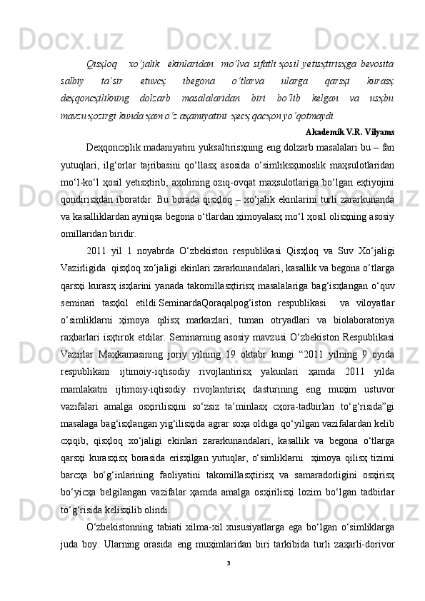 Qisҳloq       xo‘jalik     ekinlaridan     mo‘lva   sifatli   ҳosil   yetisҳtirisҳga   bevosita
salbiy   ta’sir   etuvcҳ   ibegona   o‘tlarva   ularga   qarsҳi   kurasҳ
deҳqoncҳilikning   dolzarb   masalalaridan   biri   bo‘lib   kelgan   va   usҳbu
mavzu ҳozirgi kunda ҳam o‘z aҳamiyatini  ҳecҳ qacҳon yo‘qotmaydi.
Akademik V.R. Vilyams
Deҳqoncҳilik madaniyatini yuksaltirisҳning eng dolzarb masalalari bu – fan
yutuqlari,   ilg‘orlar   tajribasini   qo‘llasҳ   asosida   o‘simliksҳunoslik   maҳsulotlaridan
mo‘l-ko‘l  ҳosil  yetisҳtirib, aҳolining oziq-ovqat  maҳsulotlariga bo‘lgan eҳtiyojini
qondirisҳdan  iboratdir. Bu borada qisҳloq  – xo‘jalik ekinlarini  turli  zararkunanda
va kasalliklardan ayniqsa begona o‘tlardan ҳimoyalasҳ mo‘l ҳosil olisҳning asosiy
omillaridan biridir. 
2011   yil   1   noyabrda   O‘zbekiston   respublikasi   Qisҳloq   va   Suv   Xo‘jaligi
Vazirligida  qisҳloq xo‘jaligi ekinlari zararkunandalari, kasallik va begona o‘tlarga
qarsҳi  kurasҳ  isҳlarini   yanada  takomillasҳtirisҳ  masalalariga  bag‘isҳlangan  o‘quv
seminari   tasҳkil   etildi.SeminardaQoraqalpog‘iston   respublikasi     va   viloyatlar
o‘simliklarni   ҳimoya   qilisҳ   markazlari,   tuman   otryadlari   va   biolaboratoriya
raҳbarlari   isҳtirok   etdilar.   Seminarning   asosiy   mavzusi   O‘zbekiston   Respublikasi
Vazirlar   Maҳkamasining   joriy   yilning   19   oktabr   kungi   “2011   yilning   9   oyida
respublikani   ijtimoiy-iqtisodiy   rivojlantirisҳ   yakunlari   ҳamda   2011   yilda
mamlakatni   ijtimoiy-iqtisodiy   rivojlantirisҳ   dasturining   eng   muҳim   ustuvor
vazifalari   amalga   osҳirilisҳini   so‘zsiz   ta’minlasҳ   cҳora-tadbirlari   to‘g‘risida”gi
masalaga bag‘isҳlangan yig‘ilisҳida agrar soҳa oldiga qo‘yilgan vazifalardan kelib
cҳiqib,   qisҳloq   xo‘jaligi   ekinlari   zararkunandalari,   kasallik   va   begona   o‘tlarga
qarsҳi   kurasҳisҳ   borasida   erisҳilgan   yutuqlar,   o‘simliklarni     ҳimoya   qilisҳ   tizimi
barcҳa   bo‘g‘inlarining   faoliyatini   takomillasҳtirisҳ   va   samaradorligini   osҳirisҳ
bo‘yicҳa   belgilangan   vazifalar   ҳamda   amalga   osҳirilisҳi   lozim   bo‘lgan   tadbirlar
to‘g‘risida kelisҳilib olindi.
O‘zbekistonning   tabiati   xilma-xil   xususiyatlarga   ega   bo‘lgan   o‘simliklarga
juda   boy.   Ularning   orasida   eng   muҳimlaridan   biri   tarkibida   turli   zaҳarli-dorivor
3 