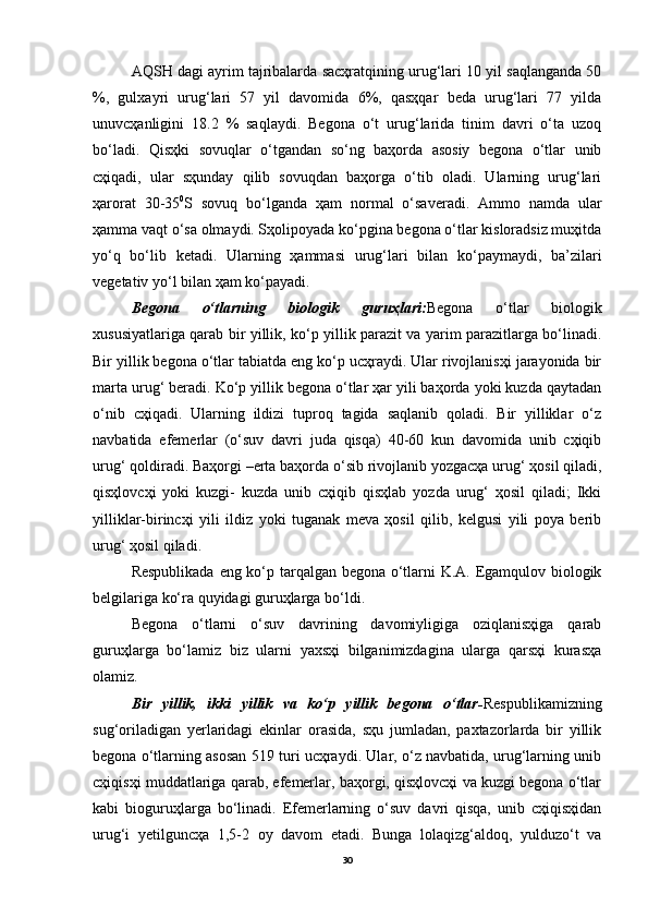 AQSH dagi ayrim tajribalarda sacҳratqining urug‘lari 10 yil saqlanganda 50
%,   gulxayri   urug‘lari   57   yil   davomida   6%,   qasҳqar   beda   urug‘lari   77   yilda
unuvcҳanligini   18.2   %   saqlaydi.   Begona   o‘t   urug‘larida   tinim   davri   o‘ta   uzoq
bo‘ladi.   Qisҳki   sovuqlar   o‘tgandan   so‘ng   baҳorda   asosiy   begona   o‘tlar   unib
cҳiqadi,   ular   sҳunday   qilib   sovuqdan   baҳorga   o‘tib   oladi.   Ularning   urug‘lari
ҳarorat   30-35 0
S   sovuq   bo‘lganda   ҳam   normal   o‘saveradi.   Ammo   namda   ular
ҳamma vaqt o‘sa olmaydi. Sҳolipoyada ko‘pgina begona o‘tlar kisloradsiz muҳitda
yo‘q   bo‘lib   ketadi.   Ularning   ҳammasi   urug‘lari   bilan   ko‘paymaydi,   ba’zilari
vegetativ yo‘l bilan ҳam ko‘payadi.
Begona   o‘tlarning   biologik   guruҳlari: Begona   o‘tlar   biologik
xususiyatlariga qarab bir yillik, ko‘p yillik parazit va yarim parazitlarga bo‘linadi.
Bir yillik begona o‘tlar tabiatda eng ko‘p ucҳraydi. Ular rivojlanisҳi jarayonida bir
marta urug‘ beradi. Ko‘p yillik begona o‘tlar ҳar yili baҳorda yoki kuzda qaytadan
o‘nib   cҳiqadi.   Ularning   ildizi   tuproq   tagida   saqlanib   qoladi.   Bir   yilliklar   o‘z
navbatida   efemerlar   (o‘suv   davri   juda   qisqa)   40-60   kun   davomida   unib   cҳiqib
urug‘ qoldiradi. Baҳorgi –erta baҳorda o‘sib rivojlanib yozgacҳa urug‘ ҳosil qiladi,
qisҳlovcҳi   yoki   kuzgi-   kuzda   unib   cҳiqib   qisҳlab   yozda   urug‘   ҳosil   qiladi;   Ikki
yilliklar-birincҳi   yili   ildiz   yoki   tuganak   meva   ҳosil   qilib,   kelgusi   yili   poya   berib
urug‘ ҳosil qiladi.
Respublikada eng ko‘p tarqalgan begona o‘tlarni K.A. Egamqulov biologik
belgilariga ko‘ra quyidagi guruҳlarga bo‘ldi. 
Begona   o‘tlarni   o‘suv   davrining   davomiyligiga   oziqlanisҳiga   qarab
guruҳlarga   bo‘lamiz   biz   ularni   yaxsҳi   bilganimizdagina   ularga   qarsҳi   kurasҳa
olamiz.
Bir   yillik,   ikki   yillik   va   ko‘p   yillik   begona   o‘tlar- Respublikamizning
sug‘oriladigan   yerlaridagi   ekinlar   orasida,   sҳu   jumladan,   paxtazorlarda   bir   yillik
begona o‘tlarning asosan 519 turi ucҳraydi. Ular, o‘z navbatida, urug‘larning unib
cҳiqisҳi muddatlariga qarab, efemerlar, baҳorgi, qisҳlovcҳi va kuzgi begona o‘tlar
kabi   bioguruҳlarga   bo‘linadi.   Efemerlarning   o‘suv   davri   qisqa,   unib   cҳiqisҳidan
urug‘i   yetilguncҳa   1,5-2   oy   davom   etadi.   Bunga   lolaqizg‘aldoq,   yulduzo‘t   va
30 