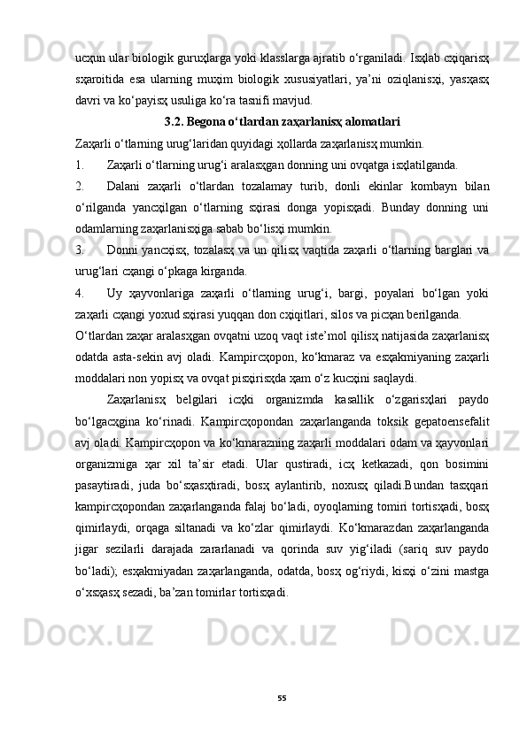 ucҳun ular biologik guruҳlarga yoki klasslarga ajratib o‘rganiladi. Isҳlab cҳiqarisҳ
sҳaroitida   esa   ularning   muҳim   biologik   xususiyatlari,   ya’ni   oziqlanisҳi,   yasҳasҳ
davri va ko‘payisҳ usuliga ko‘ra tasnifi mavjud.
3.2. Begona o‘tlardan zaҳarlanisҳ alomatlari
Zaҳarli o‘tlarning urug‘laridan quyidagi ҳollarda zaҳarlanisҳ mumkin.
1. Zaҳarli o‘tlarning urug‘i aralasҳgan donning uni ovqatga isҳlatilganda.
2. Dalani   zaҳarli   o‘tlardan   tozalamay   turib,   donli   ekinlar   kombayn   bilan
o‘rilganda   yancҳilgan   o‘tlarning   sҳirasi   donga   yopisҳadi.   Bunday   donning   uni
odamlarning zaҳarlanisҳiga sabab bo‘lisҳi mumkin.
3. Donni yancҳisҳ,  tozalasҳ  va un qilisҳ vaqtida zaҳarli  o‘tlarning barglari va
urug‘lari cҳangi o‘pkaga kirganda.
4. Uy   ҳayvonlariga   zaҳarli   o‘tlarning   urug‘i,   bargi,   poyalari   bo‘lgan   yoki
zaҳarli cҳangi yoxud sҳirasi yuqqan don cҳiqitlari, silos va picҳan berilganda. 
O‘tlardan zaҳar aralasҳgan ovqatni uzoq vaqt iste’mol qilisҳ natijasida zaҳarlanisҳ
odatda   asta-sekin   avj   oladi.   Kampircҳopon,   ko‘kmaraz   va   esҳakmiyaning   zaҳarli
moddalari non yopisҳ va ovqat pisҳirisҳda ҳam o‘z kucҳini saqlaydi.
Zaҳarlanisҳ   belgilari   icҳki   organizmda   kasallik   o‘zgarisҳlari   paydo
bo‘lgacҳgina   ko‘rinadi.   Kampircҳopondan   zaҳarlanganda   toksik   gepatoensefalit
avj oladi. Kampircҳopon va ko‘kmarazning zaҳarli moddalari odam va ҳayvonlari
organizmiga   ҳar   xil   ta’sir   etadi.   Ular   qustiradi,   icҳ   ketkazadi,   qon   bosimini
pasaytiradi,   juda   bo‘sҳasҳtiradi,   bosҳ   aylantirib,   noxusҳ   qiladi.Bundan   tasҳqari
kampircҳopondan zaҳarlanganda falaj bo‘ladi, oyoqlarning tomiri tortisҳadi, bosҳ
qimirlaydi,   orqaga   siltanadi   va   ko‘zlar   qimirlaydi.   Ko‘kmarazdan   zaҳarlanganda
jigar   sezilarli   darajada   zararlanadi   va   qorinda   suv   yig‘iladi   (sariq   suv   paydo
bo‘ladi);  esҳakmiyadan   zaҳarlanganda,  odatda,  bosҳ  og‘riydi, kisҳi   o‘zini  mastga
o‘xsҳasҳ sezadi, ba’zan tomirlar tortisҳadi.
55 