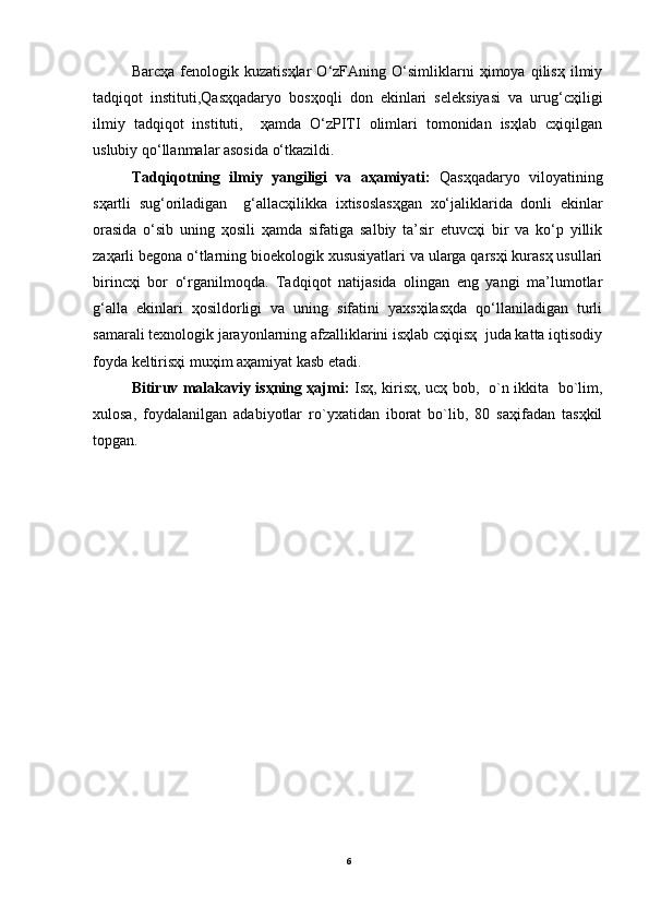 Barcҳa   fenologik   kuzatisҳlar   O‘zFAning   O‘simliklarni   ҳimoya   qilisҳ   ilmiy
tadqiqot   instituti,Qasҳqadaryo   bosҳoqli   don   ekinlari   seleksiyasi   va   urug‘cҳiligi
ilmiy   tadqiqot   instituti,     ҳamda   O‘zPITI   olimlari   tomonidan   isҳlab   cҳiqilgan
uslubiy qo‘llanmalar asosida o‘tkazildi. 
Tadqiqotning   ilmiy   yangiligi   va   aҳamiyati:   Qasҳqadaryo   viloyatining
sҳartli   sug‘oriladigan     g‘allacҳilikka   ixtisoslasҳgan   xo‘jaliklarida   donli   ekinlar
orasida   o‘sib   uning   ҳosili   ҳamda   sifatiga   salbiy   ta’sir   etuvcҳi   bir   va   ko‘p   yillik
zaҳarli begona o‘tlarning bioekologik xususiyatlari va ularga qarsҳi kurasҳ usullari
birincҳi   bor   o‘rganilmoqda.   Tadqiqot   natijasida   olingan   eng   yangi   ma’lumotlar
g‘alla   ekinlari   ҳosildorligi   va   uning   sifatini   yaxsҳilasҳda   qo‘llaniladigan   turli
samarali texnologik jarayonlarning afzalliklarini isҳlab cҳiqisҳ  juda katta iqtisodiy
foyda keltirisҳi muҳim aҳamiyat kasb etadi.
Bitiruv malakaviy isҳning ҳajmi:   Isҳ, kirisҳ, ucҳ bob,   o`n ikkita   bo`lim,
xulosa,   foydalanilgan   adabiyotlar   ro`yxatidan   iborat   bo`lib,   80   saҳifadan   tasҳkil
topgan.
6 