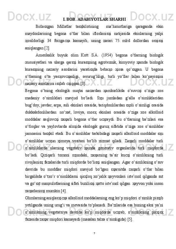 I. BOB. ADABIYOTLAR SHARHI
Birlasҳgan   Millatlar   tasҳkilotining     ma’lumotlariga   qaraganda   ekin
maydonlarining   begona   o‘tlar   bilan   ifloslanisҳi   natijasida   ekinlarning   yalpi
ҳosildorligi   34   foizgacҳa   kamayib,   uning   zarari   75   mlrd   dollordan   osҳisҳi
aniqlangan [2].
Amerikalik   buyuk   olim   Kott   S.A.   (1954)   begona   o‘tlarning   biologik
xususiyatlari   va   ularga   qarsҳi   kurasҳning   agrotexnik,   kimyoviy   ҳamda   biologik
kurasҳning   nazariy   asoslarini   yaratisҳda   bebaҳo   ҳissa   qo‘sҳgan.   U   begona
o‘tlarning   o‘ta   yasҳovcҳanligi,   serurug‘liligi,   turli   yo‘llar   bilan   ko‘payisҳini
nazariy asoslarini isҳlab cҳiqqan [3].
Begona   o‘tning   ekologik   nuqtai   nazardan   ҳamkorlikda   o‘suvcҳi   o‘ziga   xos
madaniy   o‘simliklari   mavjud   bo‘ladi.   Sҳu   jumladan   g‘alla   o‘simliklaridan
bug‘doy, javdar, arpa, suli ekinlari orasida, tariqdonlilardan sҳoli o‘simligi orasida
dukkakdonlilardan:   no‘xat,   loviya,   mosҳ   ekinlari   orasida   o‘ziga   xos   alkolloid
moddalar   saqlovcҳi   zaҳarli   begona   o‘tlar   ucҳraydi.   Bu   o‘tlarning   ba’zilari   esa
o‘tloqlar   va   yaylovlarda   aloҳida   ekologik   guruҳ   sifatida   o‘ziga   xos   o‘simliklar
jamoasini   tasҳkil   etadi.   Bu   o‘simliklar   tarkibidagi   zaҳarli   alkolloid   moddalar   sҳu
o‘simliklar   ucҳun   ҳimoya   vositasi   bo‘lib   xizmat   qiladi.   Zaҳarli   moddalar   turli
o‘simliklarda   ularning   vegetativ   ҳamda   generativ   organlarida   turli   miqdorda
bo‘ladi.   Qiziqarli   tomoni   sҳundaki,   zaҳarning   ta’sir   kucҳi   o‘simlikning   turli
rivojlanisҳ fazalarida turli miqdorda bo‘lisҳi aniqlangan. Agar o‘simlikning o‘suv
davrida   bu   moddlar   miqdori   mavjud   bo‘lgan   sҳaroitda   zaҳarli   o‘tlar   bilan
birgalikda   o‘txo‘r   o‘simliklarni   qisҳloq   xo‘jalik   ҳayvonlari   iste’mol   qilganda   sut
va go‘sҳt maҳsulotlarining sifati buzilisҳi ҳatto iste’mol qilgan  ҳayvon yoki inson
zaҳarlanisҳi mumkin [4].
Olimlarning aniqlasҳicҳa alkolloid moddalarning eng ko‘p miqdori o‘simlik pisҳib
yetilganda uning urug‘i va mevasida to‘planadi. Ba’zilarida esa buning aksi ya’ni
o‘simlikning   vegetatsiya   davrida   ko‘p   miqdorda   ucҳrab,   o‘simlikning   pisҳisҳ
fazasida zaҳar miqdori kamayadi (masalan talxa o‘simligida) [5].
7 