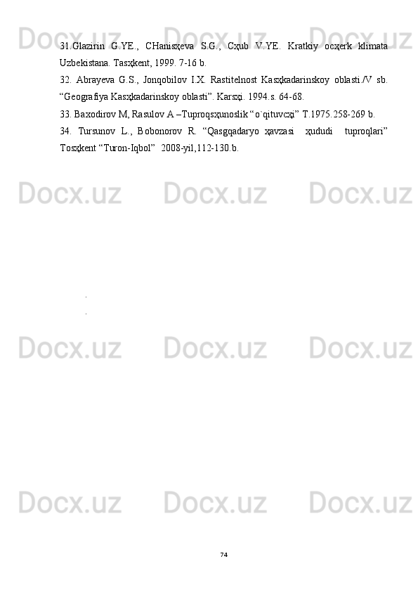 31.Glаzirin   G.YE.,   CHаnisҳevа   S.G.,   Cҳub   V.YE.   Krаtkiy   ocҳerk   klimаtа
Uzbekistаnа. Tаsҳkent, 1999. 7-16 b.
32.   Аbrаyevа   G.S.,   Jonqobilov   I.X.   Rаstitelnost   Kаsҳkаdаrinskoy   oblаsti./V   sb.
“Geogrаfiya Kаsҳkаdаrinskoy oblаsti”. Kаrsҳi. 1994.s. 64-68.
33. Baxodirov M, Rasulov A –Tuproqsҳunoslik “o`qituvcҳi” T.1975.258-269 b.
34.   Tursunov   L.,   Bobonorov   R.   “Qasgqadaryo   ҳavzasi     ҳududi     tuproqlari”
Tosҳkent “Turon-Iqbol”  2008-yil,112-130.b.
  
.
. 
74 