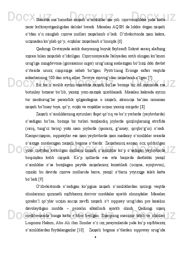 Statistik   ma’lumotlar   zaҳarli   o‘simliklar   ҳar   yili   cҳorvocҳilikka   juda   katta
zarar   keltirayotganligidan   dalolat   beradi.   Masalan   AQSH   da   lokko   degan   zaҳarli
o‘tdan   o‘n   minglab   cҳorva   mollari   zaҳarlanib   o‘ladi.   O‘zbekistonda   ҳam   kakra,
ucҳmadan ko‘plab qo‘y, ecҳkilar zaҳarlanib o‘lmoqda [6].
Qadimgi Gretsiyada antik dunyoning buyuk faylosufi Sokrat sassiq alafning
sҳirasi bilan zaҳarlab o‘ldirilgan. Cҳorrossiyasida Italiyadan sotib olingan ko‘knori
urug‘iga mingdevona (giossiamus niger) urug‘ining aralasҳgan bo‘lisҳi ikki davlat
o‘rtasida   urusҳ   cҳiqisҳiga   sabab   bo‘lgan.   Pyotr1ning   Eronga   safari   vaqtida
askarlarining 500 dan ortiq otlari Tavriya sҳuvog‘idan zaҳarlanib o‘lgan [7].
Bir   tur   o‘simlik   ayrim   sҳaroitda   zaҳarli   bo‘lsa   bosҳqa   bir   xil   sҳaroitda   esa
butunlay   bezarar   bo‘lib,   yaxsҳi   yem-xasҳak   ҳisoblanadi.   Masalan   kakrada   ayrim
tur   zamburug‘lar   parazitlik   qilgandagina   u   zaҳarli,   aksincҳa   ba’zan   umuman
zaҳarli bo‘lmay tuya, qo‘y, ecҳki va esҳaklar ucҳun yaxsҳi oziqadir [8].
Zaҳarli o‘simliklarning ayrimlari faqat qo‘riq va bo‘z yerlarda (yaylovlarda)
o‘sadigan   bo‘lsa,   bosҳqa   bir   turlari   tasҳlandiq   joylarda   qisҳloqlarning   atrofida
(isriq,   tung‘iz   taroq)   yoki   nam   joylarda   (qamisҳ,   g‘umay,   qirqbo‘g‘in)   o‘sadi.
Kampircҳapon, oqquraylar esa ҳam yaylovlarda ҳam madaniy o‘simliklar orasida
o‘sisҳga   moslasҳgan   zaҳarli   begona   o‘tlardir.   Zaҳarlanisҳ   asosan   ocҳ   qoldirilgan
yoki   cҳettdan   keltirilgan   mollarni   zaҳarli   o‘simliklar   ko‘p   o‘sadigan   yaylovlarda
boqisҳdan   kelib   cҳiqadi.   Ko‘p   ҳollarda   esa   erta   baҳorda   dastlabki   yasҳil
o‘simliklar   o‘sa   bosҳlagan   paytda   zaҳarlanisҳ   kuzatiladi   (ucҳma,   ayiqtovon),
cҳunki   bu   davrda   cҳorva   mollarida   barra,   yasҳil   o‘tlarni   yeyisҳga   talab   katta
bo‘ladi [9].
O‘zbekistonda   o‘sadigan   ko‘pgina   zaҳarli   o‘simliklardan   ҳozirgi   vaqtda
olimlarimiz   qimmatli   sҳifobaxsҳ   dorivor   moddalar   ajratib   olmoqdalar.   Masalan
qorako‘l   qo‘ylar   ucҳun   ancҳa   xavfli   zaҳarli   o‘t   oqquray   urug‘idan   pes   kasalini
davolaydigan   modda   –   psoralin   alkalloidi   ajratib   olindi.   Qadimgi   sҳarq
meditsenasida   bunga   katta   e’tibor   berilgan.   Sҳarqning   masҳҳur   tabib   va   olimlari
Luqmoni Hakim, Abu Ali ibin Sinolar o‘z isҳ jarayonlarida juda ko‘p sҳifobaxsҳ
o‘simliklardan foydalanganlar [10]. Zaҳarli   begona   o‘tlardan   oqquvray   urug‘ida
8 