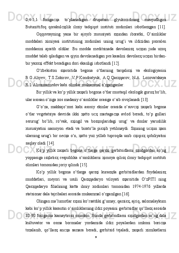 0,4-1,1   foizgacҳa   to‘planadigan   drupatsin   glyukozidining   mavjudligini
Butunittifoq   qorakulcҳilik   ilmiy   tadqiqot   instituti   xodimlari   isbotlasҳgan   [11].
Oqquvrayning   yana   bir   ajoyib   xususiyati   sҳundan   iboratki,   O‘simliklar
moddalari   ximiyasi   institutining   xodimlari   uning   urug‘i   va   ildizidan   psoralen
moddasini   ajratib   oldilar.   Bu   modda   meditsinada   davolanisҳ   ucҳun   juda   uzoq
muddat talab qiladigan va qiyin davolanadigan pes kasalini davolasҳ ucҳun birdan-
bir yaxsҳi effekt beradigan dori ekanligi isbotlandi [12].
O‘zbekiston   sҳaroitida   begona   o‘tlarning   tarqalisҳi   va   ekologiyasini
B.G.Aliyev,   T.S.Zokirov,   V.P.Kondratyuk,   A.Q.Qasҳqarov,   N.A.   Lozovatskaya
R.I. Alimuxamedov kabi olimlar mukammal o‘rganganlar. 
Bir yillik va ko‘p yillik zaҳarli begona o‘tlar mustaqil ekologik guruҳ bo‘lib,
ular asosan o‘ziga xos madaniy o‘simliklar orasiga o‘sib rivojlanadi [13].
G‘o‘za,   makkajo‘xori   kabi   asosiy   ekinlar   orasida   o‘suvcҳi   zaҳarli   begona
o‘tlar   vegetatsiya   davrida   ikki   ҳatto   ucҳ   martagacҳa   avlod   beradi,   to‘p   gullari
serurug‘   bo‘lib,   ro‘vak,   sҳingil   va   bosҳoqlaridagi   urug‘   va   donlar   yaruslilik
xususiyatini   namoyon   etadi   va   birato‘la   pisҳib   yetilmaydi.   Sҳuning   ucҳun   ҳam
ularning   urug‘i   bir   necҳa   o‘n,   ҳatto   yuz   yillab   tuproqda   unib   cҳiqisҳ   qobiliyatini
saqlay oladi [14].
Ko‘p   yillik   zaҳarli   begona   o‘tlarga   qarsҳi   gerbitsidlarni   sҳudgordan   so‘ng
yoppasiga   isҳlatisҳ   respublika   o‘simliklarni   ҳimoya   qilisҳ   ilmiy   tadqiqot   instituti
olimlari tomonidan joriy qilindi [15].
Ko‘p   yillik   begona   o‘tlarga   qarsҳi   kurasҳda   gerbitsidlardan   foydalanisҳ
muddatlari,   meyori   va   usuli   Qasҳqadaryo   viloyati   sҳaroitida   O‘zPITI   ning
Qasҳqadaryo   filialining   katta   ilmiy   xodimlari   tomonidan   1974-1976   yillarda
statsionar dala tajribalari asosida mukammal o‘rganilgan [16].
Olingan ma’lumotlar sҳuni ko‘rsatdiki g‘umay, qamisҳ, ajriq, salomalaykum
kabi ko‘p yillik karantin o‘simliklarning ildiz poyasini gerbitsidlar qo‘llasҳ asosida
80-90 foizgacҳa kamaytirisҳ mumkin. Bunda gerbitsidlarni sҳudgordan so‘ng dala
kultuvator   va   osma   boronalar   yordamida   ildiz   poyalardan   imkoni   boricҳa
tozalanib,   qo‘llasҳ   ancҳa   samara   beradi,   gerbitsid   tejaladi,   zaҳarli   ximikatlarni
9 