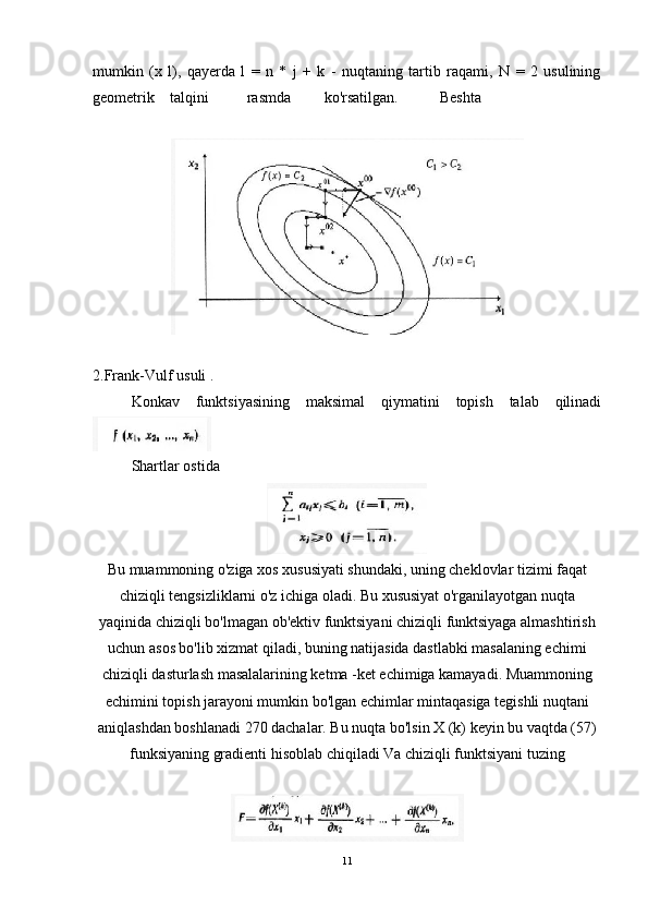 mumkin   (x   l),   qayerda   l   =   n   *   j   +   k   -   nuqtaning   tartib   raqami,   N   =   2   usulining
geometrik talqini rasmda ko'rsatilgan. Beshta
2.Frank-Vulf usuli . 
Konkav   funktsiyasining   maksimal   qiymatini   topish   talab   qilinadi
Shartlar ostida  
Bu muammoning o'ziga xos xususiyati shundaki, uning cheklovlar tizimi faqat
chiziqli tengsizliklarni o'z ichiga oladi. Bu xususiyat o'rganilayotgan nuqta
yaqinida chiziqli bo'lmagan ob'ektiv funktsiyani chiziqli funktsiyaga almashtirish
uchun asos bo'lib xizmat qiladi, buning natijasida dastlabki masalaning echimi
chiziqli dasturlash masalalarining ketma -ket echimiga kamayadi. Muammoning
echimini topish jarayoni mumkin bo'lgan echimlar mintaqasiga tegishli nuqtani
aniqlashdan boshlanadi 270 dachalar. Bu nuqta bo'lsin X (k) keyin bu vaqtda (57)
funksiyaning gradienti hisoblab chiqiladi Va chiziqli funktsiyani tuzing
11 