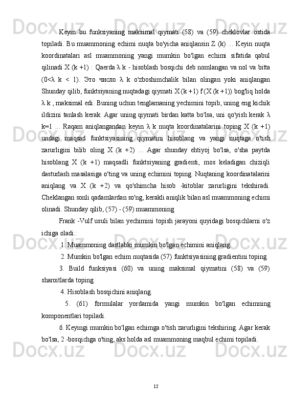Keyin   bu   funksiyaning   maksimal   qiymati   (58)   va   (59)   cheklovlar   ostida
topiladi. Bu muammoning echimi nuqta bo'yicha aniqlansin Z (k) ... Keyin nuqta
koordinatalari   asl   muammoning   yangi   mumkin   bo'lgan   echimi   sifatida   qabul
qilinadi X (k +1) : Qaerda   λ   k - hisoblash bosqichi deb nomlangan va nol va bitta
(0< λ   k   <   1).   Это   число   λ   k   o'zboshimchalik   bilan   olingan   yoki   aniqlangan
Shunday qilib, funktsiyaning nuqtadagi qiymati X (k +1) f (X (k +1)) bog'liq holda
λ  k , maksimal edi.  Buning uchun tenglamaning yechimini topib, uning eng kichik
ildizini tanlash kerak. Agar uning qiymati birdan katta bo'lsa, uni qo'yish kerak   λ
k=1   ...   Raqam   aniqlangandan   keyin   λ   k   nuqta   koordinatalarini   toping   X   (k   +1)
undagi   maqsad   funktsiyasining   qiymatini   hisoblang   va   yangi   nuqtaga   o'tish
zarurligini   bilib   oling   X   (k   +2)   ...   Agar   shunday   ehtiyoj   bo'lsa,   o'sha   paytda
hisoblang   X   (k   +1)   maqsadli   funktsiyaning   gradienti,   mos   keladigan   chiziqli
dasturlash masalasiga o'ting va uning echimini toping. Nuqtaning koordinatalarini
aniqlang   va   X   (k   +2)   va   qo'shimcha   hisob   -kitoblar   zarurligini   tekshiradi.
Cheklangan sonli qadamlardan so'ng, kerakli aniqlik bilan asl muammoning echimi
olinadi. Shunday qilib, (57) - (59) muammoning 
Frank -Vulf  usuli bilan yechimini topish jarayoni quyidagi  bosqichlarni  o'z
ichiga oladi.:
 1. Muammoning dastlabki mumkin bo'lgan echimini aniqlang.
  2. Mumkin bo'lgan echim nuqtasida (57) funktsiyasining gradientini toping. 
3.   Build   funksiyasi   (60)   va   uning   maksimal   qiymatini   (58)   va   (59)
sharoitlarda toping.
 4. Hisoblash bosqichini aniqlang.
  5.   (61)   formulalar   yordamida   yangi   mumkin   bo'lgan   echimning
komponentlari topiladi. 
6. Keyingi mumkin bo'lgan echimga o'tish zarurligini tekshiring. Agar kerak
bo'lsa, 2 -bosqichga o'ting, aks holda asl muammoning maqbul echimi topiladi.
12 