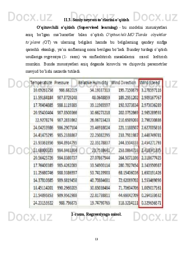 II.3. Suniy neyron to’rlarini o’qitish
O’qituvchili   o’qitish   (Supervised   learning ) - bu   modelni   xususiyatlari
an i q   bo’lgan   ma’lumotlar   bilan   o’qitish . O qituvchilʻ i MO’Tlarda   obyektlar
to’plami   ( OT)   va   ularning   belgilari   hamda   bu   belgilarning   qanday   sinfga
qarashli   ekanligi,   ya’ n i   sinflarning nomi berilgan bo ladi	
ʻ . Bunda y  turdagi o’qitish
usullar i g a regre s siy a ( 1-   rasm ) v a sinflashtiris h masalalar i ni   misol   keltirish
mumkin . Bunda   xususiyatlari   a n iq   deganda   kir u vchi   va   chiquv c hi   parametrlar
m avjud bo’lishi naza r da   tutiladi.
1-rasm . Regressiy a ga misol.
13 