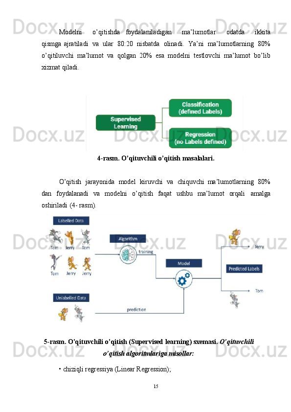 Modelni   o ’ qitishd a foydalaniladig a n   ma ’ lumotlar   odatda   ikkita
qismga   ajratiladi   va   ular   80:20   nisbatda   olinadi .   Ya ’ ni   ma ’ lumotlar n ing   80%
o ’ qitiluv c hi   ma ’ lumot   va   qolgan   20%   esa   m odelni   testlov c hi   ma ’ lum o t   bo ’ lib
xizmat   q iladi .  
4-rasm . O’qituvchili o ’ qitis h masalalari.
O’qitish   jarayonida   model   kiruvchi   va   chiquvc h i ma’lumotlarni n g   80%
dan   foydalanadi   va   modelni   o’qitish   faqat   ushbu   ma’lumot   orqali   amalga
oshirilad i ( 4-   rasm).
5-rasm . O’qituvchili o ’ qitish (Super v ised learning ) sxemas i .   O’qituvchili
o’qitis h algoritmlariga  m isollar:
• chiziql i regress i ya (Linear Re g ression);  
15 