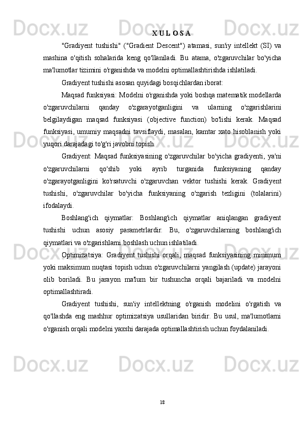 X U L O S A
"Gradiyent   tushishi"   ("Gradient   Descent")   atamasi,   sun'iy   intellekt   (SI)   va
mashina   o'qitish   sohalarida   keng   qo'llaniladi.   Bu   atama,   o'zgaruvchilar   bo'yicha
ma'lumotlar tizimini o'rganishda va modelni optimallashtirishda ishlatiladi.
Gradiyent tushishi asosan quyidagi bosqichlardan iborat:
Maqsad funksiyasi: Modelni o'rganishda yoki boshqa matematik modellarda
o'zgaruvchilarni   qanday   o'zgarayotganligini   va   ularning   o'zgarishlarini
belgilaydigan   maqsad   funksiyasi   (objective   function)   bo'lishi   kerak.   Maqsad
funksiyasi,   umumiy   maqsadni   tavsiflaydi,   masalan,   kamtar   xato   hisoblanish   yoki
yuqori darajadagi to'g'ri javobni topish.
Gradiyent:   Maqsad   funksiyasining   o'zgaruvchilar   bo'yicha   gradiyenti,   ya'ni
o'zgaruvchilarni   qo'shib   yoki   ayrib   turganida   funksiyaning   qanday
o'zgarayotganligini   ko'rsatuvchi   o'zgaruvchan   vektor   tushishi   kerak.   Gradiyent
tushishi,   o'zgaruvchilar   bo'yicha   funksiyaning   o'zgarish   tezligini   (tolalarini)
ifodalaydi.
Boshlang'ich   qiymatlar:   Boshlang'ich   qiymatlar   aniqlangan   gradiyent
tushishi   uchun   asosiy   parametrlardir.   Bu,   o'zgaruvchilarning   boshlang'ich
qiymatlari va o'zgarishlarni boshlash uchun ishlatiladi.
Optimizatsiya:   Gradiyent   tushishi   orqali,   maqsad   funksiyasining   minimum
yoki maksimum nuqtasi topish uchun o'zgaruvchilarni yangilash (update) jarayoni
olib   boriladi.   Bu   jarayon   ma'lum   bir   tushuncha   orqali   bajariladi   va   modelni
optimallashtiradi.
Gradiyent   tushishi,   sun'iy   intellektning   o'rganish   modelini   o'rgatish   va
qo'llashda   eng   mashhur   optimizatsiya   usullaridan   biridir.   Bu   usul,   ma'lumotlarni
o'rganish orqali modelni yaxshi darajada optimallashtirish uchun foydalaniladi.
18 