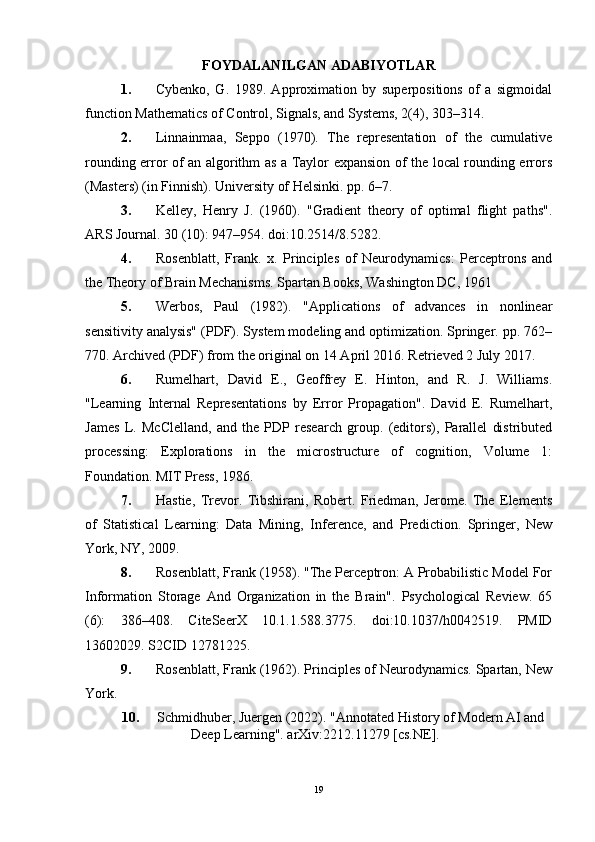 FOYDALANILGAN ADABIYOTLAR
1. Cybenko,   G.   1989.   Approximation   by   superpositions   of   a   sigmoidal
function Mathematics of Control, Signals, and Systems, 2(4), 303–314.
2. Linnainmaa,   Seppo   (1970).   The   representation   of   the   cumulative
rounding error of an algorithm as a Taylor expansion of the local rounding errors
(Masters) (in Finnish). University of Helsinki. pp. 6–7.
3. Kelley,   Henry   J.   (1960).   "Gradient   theory   of   optimal   flight   paths".
ARS Journal. 30 (10): 947–954. doi:10.2514/8.5282.
4. Rosenblatt,   Frank.   x.   Principles   of   Neurodynamics:   Perceptrons   and
the Theory of Brain Mechanisms. Spartan Books, Washington DC, 1961
5. Werbos,   Paul   (1982).   "Applications   of   advances   in   nonlinear
sensitivity analysis" (PDF). System modeling and optimization. Springer. pp. 762–
770. Archived (PDF) from the original on 14 April 2016. Retrieved 2 July 2017.
6. Rumelhart,   David   E.,   Geoffrey   E.   Hinton,   and   R.   J.   Williams.
"Learning   Internal   Representations   by   Error   Propagation".   David   E.   Rumelhart,
James   L.   McClelland,   and   the   PDP   research   group.   (editors),   Parallel   distributed
processing:   Explorations   in   the   microstructure   of   cognition,   Volume   1:
Foundation. MIT Press, 1986.
7. Hastie,   Trevor.   Tibshirani,   Robert.   Friedman,   Jerome.   The   Elements
of   Statistical   Learning:   Data   Mining,   Inference,   and   Prediction.   Springer,   New
York, NY, 2009.
8. Rosenblatt, Frank (1958). "The Perceptron: A Probabilistic Model For
Information   Storage   And   Organization   in   the   Brain".   Psychological   Review.   65
(6):   386–408.   CiteSeerX   10.1.1.588.3775.   doi:10.1037/h0042519.   PMID
13602029. S2CID 12781225.
9. Rosenblatt, Frank (1962). Principles of Neurodynamics. Spartan, New
York.
10. Schmidhuber, Juergen (2022). "Annotated History of Modern AI and
Deep Learning". arXiv:2212.11279 [cs.NE].
19 