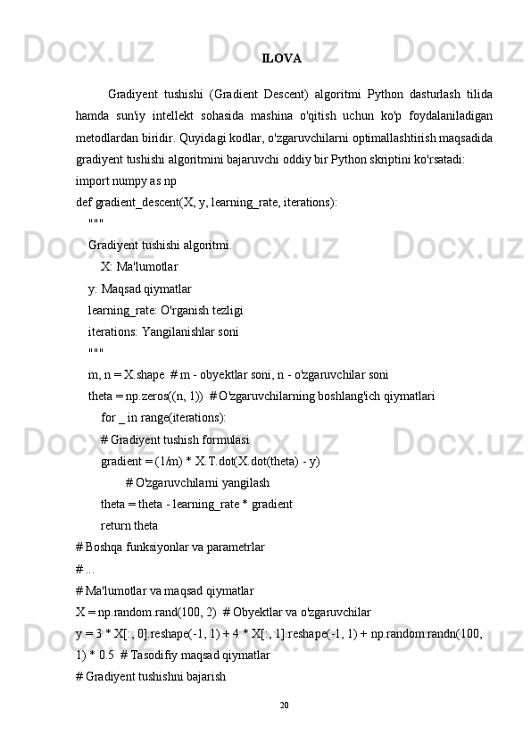 ILOVA
Gradiyent   tushishi   (Gradient   Descent)   algoritmi   Python   dasturlash   tilida
hamda   sun'iy   intellekt   sohasida   mashina   o'qitish   uchun   ko'p   foydalaniladigan
metodlardan biridir. Quyidagi kodlar, o'zgaruvchilarni optimallashtirish maqsadida
gradiyent tushishi algoritmini bajaruvchi oddiy bir Python skriptini ko'rsatadi:
import numpy as np
def gradient_descent(X, y, learning_rate, iterations):
    """
    Gradiyent tushishi algoritmi.
        X: Ma'lumotlar
    y: Maqsad qiymatlar
    learning_rate: O'rganish tezligi
    iterations: Yangilanishlar soni
    """
    m, n = X.shape  # m - obyektlar soni, n - o'zgaruvchilar soni
    theta = np.zeros((n, 1))  # O'zgaruvchilarning boshlang'ich qiymatlari
        for _ in range(iterations):
        # Gradiyent tushish formulasi
        gradient = (1/m) * X.T.dot(X.dot(theta) - y)
                # O'zgaruvchilarni yangilash
        theta = theta - learning_rate * gradient
        return theta
# Boshqa funksiyonlar va parametrlar
# ...
# Ma'lumotlar va maqsad qiymatlar
X = np.random.rand(100, 2)  # Obyektlar va o'zgaruvchilar
y = 3 * X[:, 0].reshape(-1, 1) + 4 * X[:, 1].reshape(-1, 1) + np.random.randn(100, 
1) * 0.5  # Tasodifiy maqsad qiymatlar
# Gradiyent tushishni bajarish
20 