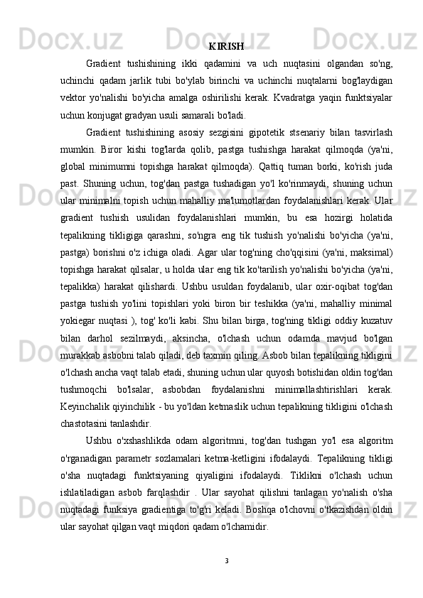 KIRISH
Gradient   tushishining   ikki   qadamini   va   uch   nuqtasini   olgandan   so'ng,
uchinchi   qadam   jarlik   tubi   bo'ylab   birinchi   va   uchinchi   nuqtalarni   bog'laydigan
vektor   yo'nalishi   bo'yicha   amalga   oshirilishi   kerak.   Kvadratga   yaqin   funktsiyalar
uchun konjugat gradyan usuli samarali bo'ladi.
Gradient   tushishining   asosiy   sezgisini   gipotetik   stsenariy   bilan   tasvirlash
mumkin.   Biror   kishi   tog'larda   qolib,   pastga   tushishga   harakat   qilmoqda   (ya'ni,
global   minimumni   topishga   harakat   qilmoqda).   Qattiq   tuman   borki,   ko'rish   juda
past.   Shuning   uchun,   tog'dan   pastga   tushadigan   yo'l   ko'rinmaydi,   shuning   uchun
ular  minimalni  topish  uchun   mahalliy  ma'lumotlardan   foydalanishlari  kerak.  Ular
gradient   tushish   usulidan   foydalanishlari   mumkin,   bu   esa   hozirgi   holatida
tepalikning   tikligiga   qarashni,   so'ngra   eng   tik   tushish   yo'nalishi   bo'yicha   (ya'ni,
pastga)  borishni  o'z  ichiga   oladi.  Agar  ular  tog'ning  cho'qqisini   (ya'ni,   maksimal)
topishga harakat qilsalar, u holda ular eng tik ko'tarilish yo'nalishi bo'yicha (ya'ni,
tepalikka)   harakat   qilishardi.   Ushbu   usuldan   foydalanib,   ular   oxir-oqibat   tog'dan
pastga   tushish   yo'lini   topishlari   yoki   biron   bir   teshikka   (ya'ni,   mahalliy   minimal
yokiegar   nuqtasi   ),  tog'   ko'li   kabi.   Shu  bilan   birga,   tog'ning   tikligi   oddiy  kuzatuv
bilan   darhol   sezilmaydi,   aksincha,   o'lchash   uchun   odamda   mavjud   bo'lgan
murakkab asbobni talab qiladi, deb taxmin qiling. Asbob bilan tepalikning tikligini
o'lchash ancha vaqt talab etadi, shuning uchun ular quyosh botishidan oldin tog'dan
tushmoqchi   bo'lsalar,   asbobdan   foydalanishni   minimallashtirishlari   kerak.
Keyinchalik qiyinchilik - bu yo'ldan ketmaslik uchun tepalikning tikligini o'lchash
chastotasini tanlashdir.
Ushbu   o'xshashlikda   odam   algoritmni,   tog'dan   tushgan   yo'l   esa   algoritm
o'rganadigan   parametr   sozlamalari   ketma-ketligini   ifodalaydi.   Tepalikning   tikligi
o'sha   nuqtadagi   funktsiyaning   qiyaligini   ifodalaydi.   Tiklikni   o'lchash   uchun
ishlatiladigan   asbob   farqlashdir   .   Ular   sayohat   qilishni   tanlagan   yo'nalish   o'sha
nuqtadagi   funksiya   gradientiga  to'g'ri   keladi.   Boshqa   o'lchovni   o'tkazishdan   oldin
ular sayohat qilgan vaqt miqdori qadam o'lchamidir.
3 