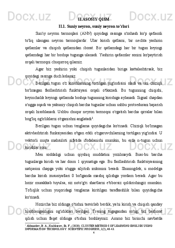 II.ASOSIY QISM
II.1. Suniy neyron, suniy neyron to’rlari
Sun'iy   neyron   tarmoqlari   (ANN)   quyidagi   rasmga   o'xshash   ko'p   qatlamli
to'liq   ulangan   neyron   tarmoqlardir.   Ular   kirish   qatlami,   bir   nechta   yashirin
qatlamlar   va   chiqish   qatlamidan   iborat.   Bir   qatlamdagi   har   bir   tugun   keyingi
qatlamdagi har bir boshqa tugunga ulanadi. Yashirin qatlamlar sonini ko'paytirish
orqali tarmoqni chuqurroq qilamiz. 
Agar   biz   yashirin   yoki   chiqish   tugunlaridan   biriga   kattalashtirsak,   biz
quyidagi rasmga duch kelamiz. 
Berilgan   tugun   o'z   kirishlarining   tortilgan   yig'indisini   oladi   va   uni   chiziqli
bo'lmagan   faollashtirish   funktsiyasi   orqali   o'tkazadi.   Bu   tugunning   chiqishi,
keyinchalik keyingi qatlamda boshqa tugunning kirishiga aylanadi. Signal chapdan
o'ngga oqadi va yakuniy chiqish barcha tugunlar uchun ushbu protsedurani bajarish
orqali   hisoblanadi.   Ushbu   chuqur   neyron   tarmoqni   o'rgatish   barcha   qirralar   bilan
bog'liq og'irliklarni o'rganishni anglatadi 1
. 
Berilgan   tugun   uchun   tenglama   quyidagicha   ko'rinadi.   Chiziqli   bo'lmagan
aktivlashtirish funksiyasidan  o'tgan erkli  o'zgaruvchilarning tortilgan yig'indisi.  U
vektorli   nuqta   mahsuloti   sifatida   ifodalanishi   mumkin,   bu   erda   n-tugun   uchun
kirishlar soni. 
Men   soddaligi   uchun   qiyshiq   muddatini   yozilmaydi.   Bias-bu   barcha
tugunlarga   kirish   va   har   doim   1   qiymatiga   ega.   Bu   faollashtirish   funktsiyasining
natijasini   chapga   yoki   o'ngga   siljitish   imkonini   beradi.   Shuningdek,   u   modelga
barcha   kirish   xususiyatlari   0   bo'lganda   mashq   qilishga   yordam   beradi.   Agar   bu
hozir   murakkab   tuyulsa,   siz   noto'g'ri   shartlarni   e'tiborsiz   qoldirishingiz   mumkin.
To'liqlik   uchun   yuqoridagi   tenglama   kiritilgan   tarafkashlik   bilan   quyidagicha
ko'rinadi. 
Hozircha biz oldinga o'tishni tasvirlab berdik, ya'ni kirish va chiqish qanday
hisoblanganligini   og'irliklari   berilgan.   Trening   tugagandan   so'ng,   biz   bashorat
qilish   uchun   faqat   oldinga   o'tishni   boshlaymiz.   Ammo   biz   birinchi   navbatda
1
 Akhmedov, B. A., Kuchkarov, Sh. F., (2020). CLUSTER METHODS OF LEARNING ENGLISH USING 
INFORMATION TECHNOLOGY. SCIENTIFIC PROGRESS, 1(2), 40-43.  
4 