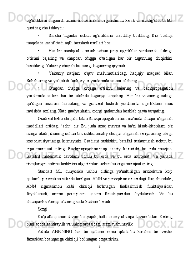 og'irliklarni o'rganish uchun modelimizni o'rgatishimiz kerak va mashg'ulot tartibi
quyidagicha ishlaydi: 
• Barcha   tugunlar   uchun   og'irliklarni   tasodifiy   boshlang.   Biz   boshqa
maqolada kashf etadi aqlli boshlash usullari bor. 
• Har   bir   mashg'ulot   misoli   uchun   joriy   og'irliklar   yordamida   oldinga
o'tishni   bajaring   va   chapdan   o'ngga   o'tadigan   har   bir   tugunning   chiqishini
hisoblang. Yakuniy chiqish-bu oxirgi tugunning qiymati. 
• Yakuniy   natijani   o'quv   ma'lumotlaridagi   haqiqiy   maqsad   bilan
Solishtiring va yo'qotish funktsiyasi yordamida xatoni o'lchang. 
• O'ngdan   chapga   orqaga   o'tishni   bajaring   va   backpropagation
yordamida   xatoni   har   bir   alohida   tugunga   tarqating.   Har   bir   vaznning   xatoga
qo'shgan   hissasini   hisoblang   va   gradient   tushish   yordamida   og'irliklarni   mos
ravishda sozlang. Xato gradyanlarini oxirgi qatlamdan boshlab qayta tarqating. 
Gradient kelib chiqishi bilan Backpropagation tom ma'noda chuqur o'rganish
modellari   ortidagi   "sehr"   dir.   Bu   juda   uzoq   mavzu   va   ba'zi   hisob-kitoblarni   o'z
ichiga oladi, shuning uchun biz ushbu amaliy chuqur o'rganish seriyasining o'ziga
xos  xususiyatlariga  kirmaymiz.   Gradient  tushishini  batafsil  tushuntirish   uchun  bu
erga   murojaat   qiling.   Backpropagation-ning   asosiy   ko'rinishi   bu   erda   mavjud.
Batafsil   matematik   davolash   uchun   bu   erda   va   bu   erda   murojaat.   Va   yanada
rivojlangan optimallashtirish algoritmlari uchun bu erga murojaat qiling. 
Standart   ML   dunyosida   ushbu   oldinga   yo'naltirilgan   arxitektura   ko'p
qatlamli perceptron sifatida tanilgan. ANN va perceptron o'rtasidagi farq shundaki,
ANN   sigmasimon   kabi   chiziqli   bo'lmagan   faollashtirish   funktsiyasidan
foydalanadi,   ammo   perceptron   qadam   funktsiyasidan   foydalanadi.   Va   bu
chiziqsizlik Annga o'zining katta kuchini beradi. 
Sezgi 
Ko'p allaqachon davom bo'lyapdi, hatto asosiy oldinga dovoni bilan. Keling,
buni soddalashtiraylik va uning orqasidagi sezgi tushunaylik. 
Aslida   ANNNING   har   bir   qatlami   nima   qiladi-bu   kirishni   bir   vektor
fazosidan boshqasiga chiziqli bo'lmagan o'zgartirish. 
5 