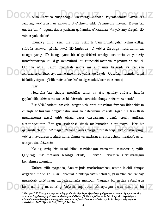 Misol   sifatida   yuqoridagi   1-rasmdagi   Anndan   foydalanamiz.   Bizda   3D
fazodagi   vektorga   mos   keluvchi   3   o'lchovli   erkli   o'zgaruvchi   mavjud.   Keyin   biz
uni har biri 4 tugunli ikkita yashirin qatlamdan o'tkazamiz. Va yakuniy chiqish 1D
vektor yoki skalar 2
. 
Shunday   qilib,   agar   biz   buni   vektorli   transformatsiyalar   ketma-ketligi
sifatida   tasavvur   qilsak,   avval   3D   kiritishni   4D   vektor   fazosiga   moslashtiramiz,
so'ngra   yangi   4D   fazoga   yana   bir   o'zgartirishni   amalga   oshiramiz   va   yakuniy
transformatsiya uni 1d ga kamaytiradi. bu shunchaki matritsa ko'paytmalari zanjiri.
Oldinga   o'tish   ushbu   matritsali   nuqta   mahsulotlarini   bajaradi   va   natijaga
aktivizatsiya   funktsiyasini   element   bo'yicha   qo'llaydi.   Quyidagi   rasmda   faqat
ishlatilayotgan og'irlik matritsalari ko'rsatilgan (aktivlashishlar emas). 
Fikr 
Hozircha   biz   chuqur   modellar   nima   va   ular   qanday   ishlashi   haqida
gaplashdik, lekin nima uchun biz birinchi navbatda chuqur ketishimiz kerak? 
Biz ANN qatlami o'z erkli o'zgaruvchilarini bir vektor fazodan ikkinchisiga
chiziqli   bo'lmagan   o'zgartirishni   amalga   oshirishini   ko'rdik.   Agar   biz   tasniflash
muammosini   misol   qilib   olsak,   qaror   chegarasini   chizish   orqali   sinflarni
ajratmoqchimiz.   Berilgan   shakldagi   kirish   ma'lumotlari   ajratilmaydi.   Har   bir
qatlamda chiziqli bo'lmagan o'zgarishlarni amalga oshirish orqali biz kirishni yangi
vektor maydoniga loyihalashtira olamiz va sinflarni ajratish uchun murakkab qaror
chegarasini chizamiz. 
Keling,   aniq   bir   misol   bilan   tasvirlangan   narsalarni   tasavvur   qilaylik.
Quyidagi   ma'lumotlarni   hisobga   olsak,   u   chiziqli   ravishda   ajratilmasligini
ko'rishimiz mumkin. 
Xulosa   qilib   aytganda,   Annlar   juda   moslashuvchan,   ammo   kuchli   chuqur
o'rganish   modellari.   Ular   universal   funktsiya   taxminchilari,   ya'ni   ular   har   qanday
murakkab   funktsiyani   modellashtirishi   mumkin.   Yaqinda   bir   nechta   sabablarga
ko'ra   ularning   mashhurligi   bo'yicha   aql   bovar   qilmaydigan   o'sish   kuzatildi:   bu
2
 Yusupov D.F. Kompyuternaya texnologiya obucheniya i operejayushaya podgotovka studentov i prepodavateley 
na osnove logicheskoy graf- semanticheskoy modeli dissiplini/ «fan, ta’lim va ishlab chiqarish integratsiyasini 
axborot kommunikatsiya texnologiyalari asosida rivojlantirish muammolari» respublika ilmiy-amaliy anjuman 
materiallari. TATU Qarshi filiali, 2012 yil 14-15 mart.
6 