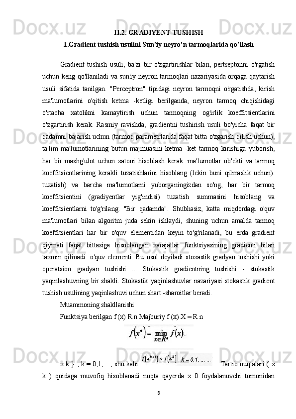 II.2. GRADIYENT TUSHISH
1.Gradient tushish usulini Sun’iy neyro’n tarmoqlarida qo’llash
Gradient   tushish   usuli,   ba'zi   bir   o'zgartirishlar   bilan,   pertseptonni   o'rgatish
uchun keng qo'llaniladi va sun'iy neyron tarmoqlari nazariyasida orqaga qaytarish
usuli   sifatida   tanilgan.   "Perceptron"   tipidagi   neyron   tarmoqni   o'rgatishda,   kirish
ma'lumotlarini   o'qitish   ketma   -ketligi   berilganda,   neyron   tarmoq   chiqishidagi
o'rtacha   xatolikni   kamaytirish   uchun   tarmoqning   og'irlik   koeffitsientlarini
o'zgartirish   kerak.   Rasmiy   ravishda,   gradientni   tushirish   usuli   bo'yicha   faqat   bir
qadamni bajarish uchun (tarmoq parametrlarida faqat bitta o'zgarish qilish uchun),
ta'lim   ma'lumotlarining   butun   majmuasini   ketma   -ket   tarmoq   kirishiga   yuborish,
har   bir   mashg'ulot   uchun   xatoni   hisoblash   kerak.   ma'lumotlar   ob'ekti   va   tarmoq
koeffitsientlarining   kerakli   tuzatishlarini   hisoblang   (lekin   buni   qilmaslik   uchun).
tuzatish)   va   barcha   ma'lumotlarni   yuborganingizdan   so'ng,   har   bir   tarmoq
koeffitsientini   (gradiyentlar   yig'indisi)   tuzatish   summasini   hisoblang   va
koeffitsientlarni   to'g'rilang.   "Bir   qadamda".   Shubhasiz,   katta   miqdordagi   o'quv
ma'lumotlari   bilan   algoritm   juda   sekin   ishlaydi,   shuning   uchun   amalda   tarmoq
koeffitsientlari   har   bir   o'quv   elementidan   keyin   to'g'rilanadi,   bu   erda   gradient
qiymati   faqat   bittasiga   hisoblangan   xarajatlar   funktsiyasining   gradienti   bilan
taxmin   qilinadi.   o'quv   elementi.   Bu   usul   deyiladi   stoxastik   gradyan   tushishi   yoki
operatsion   gradyan   tushishi   ...   Stokastik   gradientning   tushishi   -   stokastik
yaqinlashuvning   bir   shakli.   Stokastik   yaqinlashuvlar   nazariyasi   stokastik   gradient
tushish usulining yaqinlashuvi uchun shart -sharoitlar beradi.
Muammoning shakllanishi 
Funktsiya berilgan f (x) R n Majburiy f (x) X = R n
x k } , k = 0,1, ..., shu kabi      . Tartib nuqtalari ( x
k   )   qoidaga   muvofiq   hisoblanadi   nuqta   qayerda   x   0   foydalanuvchi   tomonidan
8 